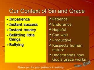 Our Context of Sin and GraceOur Context of Sin and Grace
ImpatienceImpatience
Instant successInstant success
Instant moneyInstant money
Belittling littleBelittling little
thingsthings
BullyingBullying
PatiencePatience
EnduranceEndurance
HopefulHopeful
Can waitCan wait
ProductiveProductive
Respects humanRespects human
naturenature
Understands howUnderstands how
God’s grace worksGod’s grace works
Thank you for your patience in waiting.
 