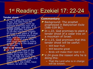 11stst
Reading: Ezekiel 17: 22-24Reading: Ezekiel 17: 22-24
Tender shoot
22 Thus says the Lord GOD:
I, too, will take from the
crest of the cedar, from its
topmost branches tear off a
tender shoot, and plant it on
a high and lofty mountain;
23 on the mountain heights
of Israel I will plant it. It shall
put forth branches and bear
fruit, and become a majestic
cedar. Birds of every kind
shall dwell beneath it, every
winged thing in the shade of
its boughs.
God to be known
24 And all the trees of the
field shall know that I, the
LORD, bring low the high
tree, lift high the lowly tree,
wither up the green tree, and
make the withered tree
bloom. As I, the LORD, have
spoken, so will I do.
CommentaryCommentary
Background: The prophetBackground: The prophet
prophesied in Babylonian Exileprophesied in Babylonian Exile
(586-539 BC).(586-539 BC).
In v.22, God promises to plant aIn v.22, God promises to plant a
tender shoot of a cedar tree ontender shoot of a cedar tree on
a mountain of Israel.a mountain of Israel.
In v.23, God promises that thisIn v.23, God promises that this
tender shoot will be useful:tender shoot will be useful:
– Will bear fruitWill bear fruit
– Will become greatWill become great
– Birds will make their nest in it.Birds will make their nest in it.
V.24 gives the reason why he isV.24 gives the reason why he is
doing this:doing this:
– That the Lord who is in chargeThat the Lord who is in charge
will be known.will be known.
 