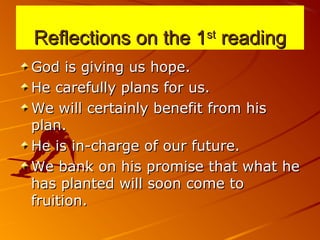 Reflections on the 1Reflections on the 1stst
readingreading
God is giving us hope.God is giving us hope.
He carefully plans for us.He carefully plans for us.
We will certainly benefit from hisWe will certainly benefit from his
plan.plan.
He is in-charge of our future.He is in-charge of our future.
We bank on his promise that what heWe bank on his promise that what he
has planted will soon come tohas planted will soon come to
fruition.fruition.
 