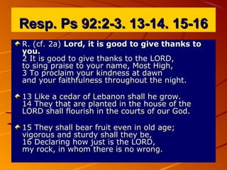 Resp. Ps 92:2-3. 13-14. 15-16Resp. Ps 92:2-3. 13-14. 15-16
R. (cf. 2a)R. (cf. 2a) Lord, it is good to give thanks toLord, it is good to give thanks to
you.you.
2 It is good to give thanks to the LORD,2 It is good to give thanks to the LORD,
to sing praise to your name, Most High,to sing praise to your name, Most High,
3 To proclaim your kindness at dawn3 To proclaim your kindness at dawn
and your faithfulness throughout the night.and your faithfulness throughout the night.
13 Like a cedar of Lebanon shall he grow.13 Like a cedar of Lebanon shall he grow.
14 They that are planted in the house of the14 They that are planted in the house of the
LORD shall flourish in the courts of our God.LORD shall flourish in the courts of our God.
15 They shall bear fruit even in old age;15 They shall bear fruit even in old age;
vigorous and sturdy shall they be,vigorous and sturdy shall they be,
16 Declaring how just is the LORD,16 Declaring how just is the LORD,
my rock, in whom there is no wrong.my rock, in whom there is no wrong.
 