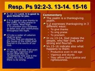 Resp. Ps 92:2-3. 13-14. 15-16Resp. Ps 92:2-3. 13-14. 15-16
R. (cf. 2a)R. (cf. 2a) Lord, it is good toLord, it is good to
give thanks to you.give thanks to you.
2 It is good to give thanks to2 It is good to give thanks to
the LORD, to sing praise tothe LORD, to sing praise to
your name, Most High,your name, Most High,
3 To proclaim your kindness3 To proclaim your kindness
at dawn and your faithfulnessat dawn and your faithfulness
throughout the night.throughout the night.
13 Like a cedar of Lebanon13 Like a cedar of Lebanon
shall he grow.shall he grow.
14 They that are planted in14 They that are planted in
the house of the LORD shallthe house of the LORD shall
flourish in the courts of ourflourish in the courts of our
God.God.
15 They shall bear fruit even15 They shall bear fruit even
in old age; vigorous andin old age; vigorous and
sturdy shall they be,sturdy shall they be,
16 Declaring how just is the16 Declaring how just is the
LORD, my rock, in whomLORD, my rock, in whom
there is no wrong.there is no wrong.
Commentary
The psalm is a thanksgiving
psalm.
V.2 expresses thanksgiving in 3
different ways:
– To give thanks
– To sing praise
– To proclaim
In vv.13-14, God makes the
people, who fear God, grow
strong and flourish.
Vv.15-16 indicate also what
happens to them:
– Productive even in old age
– Vigorous and sturdy
– They affirm God’s justice and
righteousness.
 