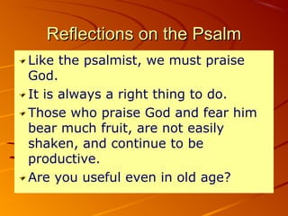 Reflections on the PsalmReflections on the Psalm
Like the psalmist, we must praise
God.
It is always a right thing to do.
Those who praise God and fear him
bear much fruit, are not easily
shaken, and continue to be
productive.
Are you useful even in old age?
 