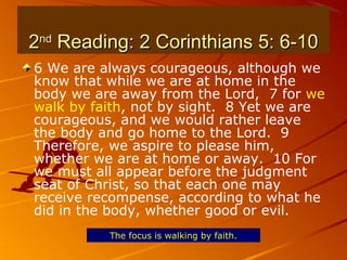 22ndnd
Reading: 2 Corinthians 5: 6-10Reading: 2 Corinthians 5: 6-10
6 We are always courageous, although we
know that while we are at home in the
body we are away from the Lord, 7 for we
walk by faith, not by sight. 8 Yet we are
courageous, and we would rather leave
the body and go home to the Lord. 9
Therefore, we aspire to please him,
whether we are at home or away. 10 For
we must all appear before the judgment
seat of Christ, so that each one may
receive recompense, according to what he
did in the body, whether good or evil.
The focus is walking by faith.
 