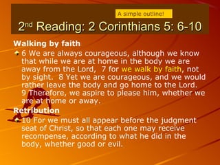 22ndnd
Reading: 2 Corinthians 5: 6-10Reading: 2 Corinthians 5: 6-10
Walking by faith
6 We are always courageous, although we know
that while we are at home in the body we are
away from the Lord, 7 for we walk by faith, not
by sight. 8 Yet we are courageous, and we would
rather leave the body and go home to the Lord.
9 Therefore, we aspire to please him, whether we
are at home or away.
Retribution
10 For we must all appear before the judgment
seat of Christ, so that each one may receive
recompense, according to what he did in the
body, whether good or evil.
A simple outline!
 