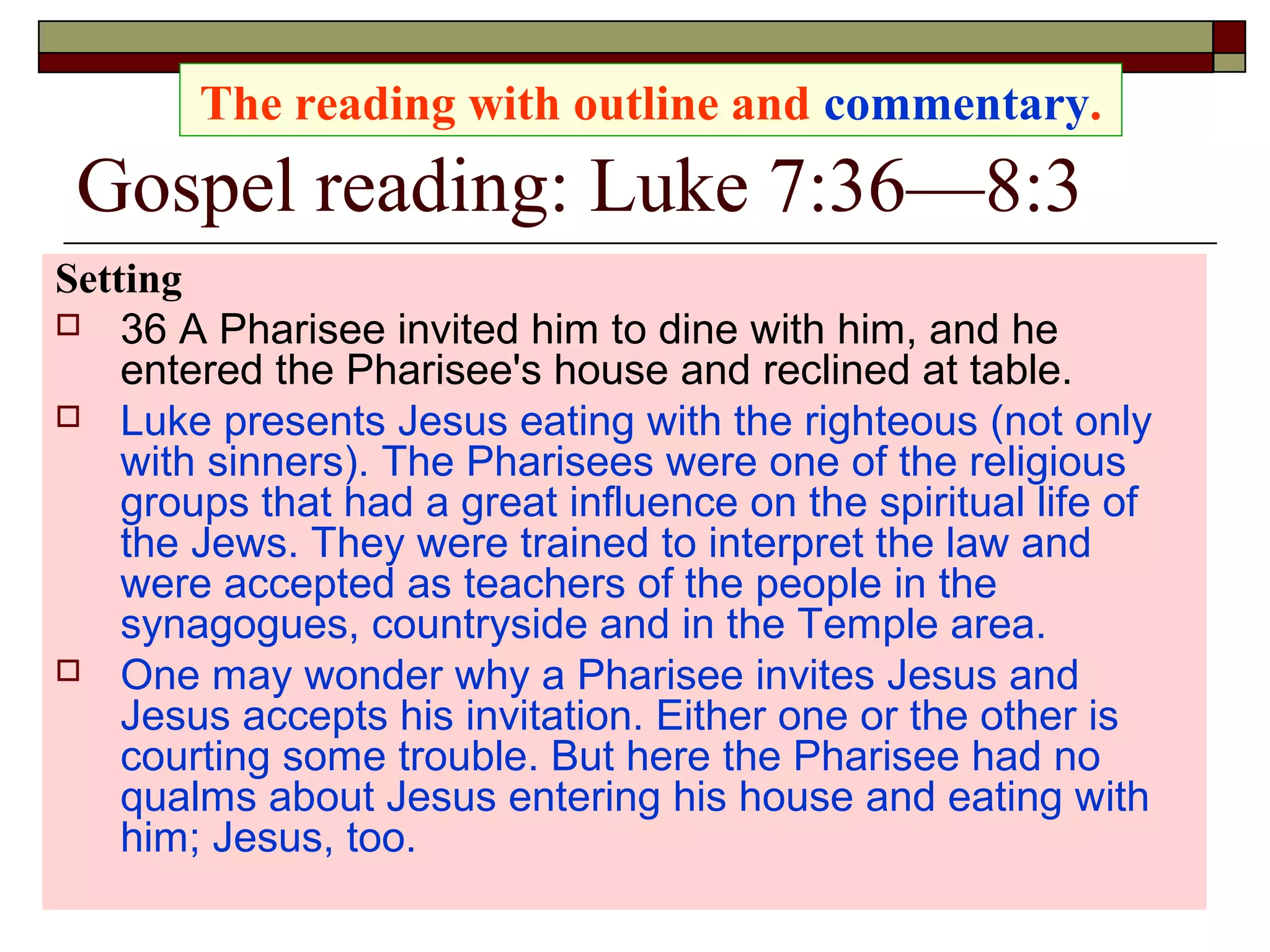 Gospel reading: Luke 7:36—8:3
Setting
 36 A Pharisee invited him to dine with him, and he
entered the Pharisee's house and reclined at table.
 Luke presents Jesus eating with the righteous (not only
with sinners). The Pharisees were one of the religious
groups that had a great influence on the spiritual life of
the Jews. They were trained to interpret the law and
were accepted as teachers of the people in the
synagogues, countryside and in the Temple area.
 One may wonder why a Pharisee invites Jesus and
Jesus accepts his invitation. Either one or the other is
courting some trouble. But here the Pharisee had no
qualms about Jesus entering his house and eating with
him; Jesus, too.
The reading with outline and commentary.
 