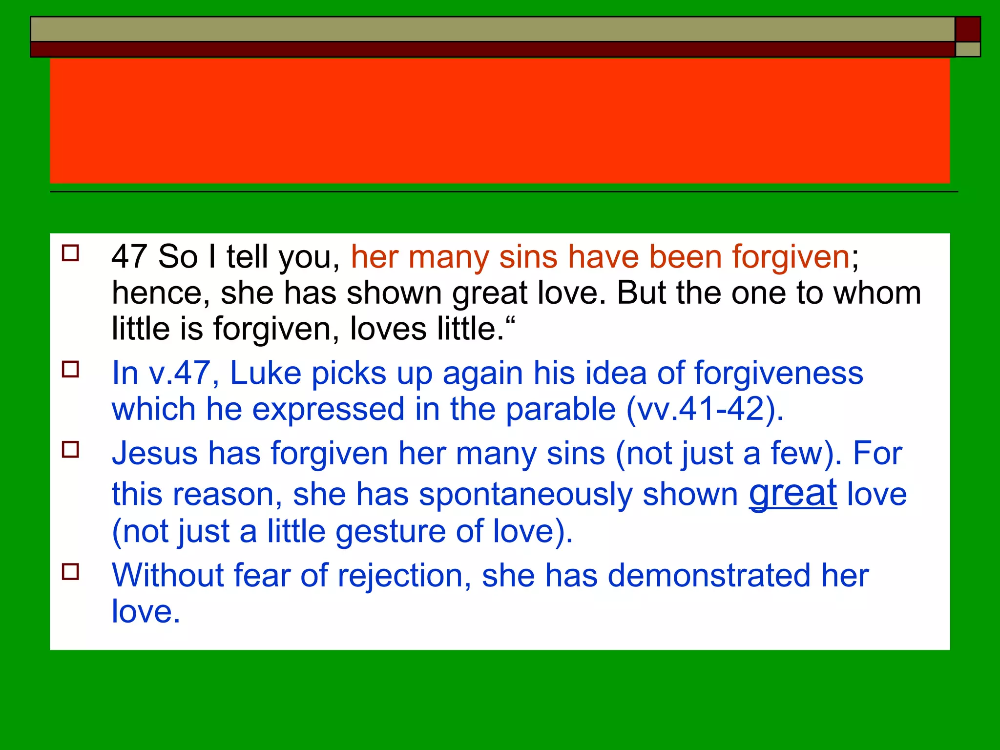  47 So I tell you, her many sins have been forgiven;
hence, she has shown great love. But the one to whom
little is forgiven, loves little.“
 In v.47, Luke picks up again his idea of forgiveness
which he expressed in the parable (vv.41-42).
 Jesus has forgiven her many sins (not just a few). For
this reason, she has spontaneously shown great love
(not just a little gesture of love).
 Without fear of rejection, she has demonstrated her
love.
 