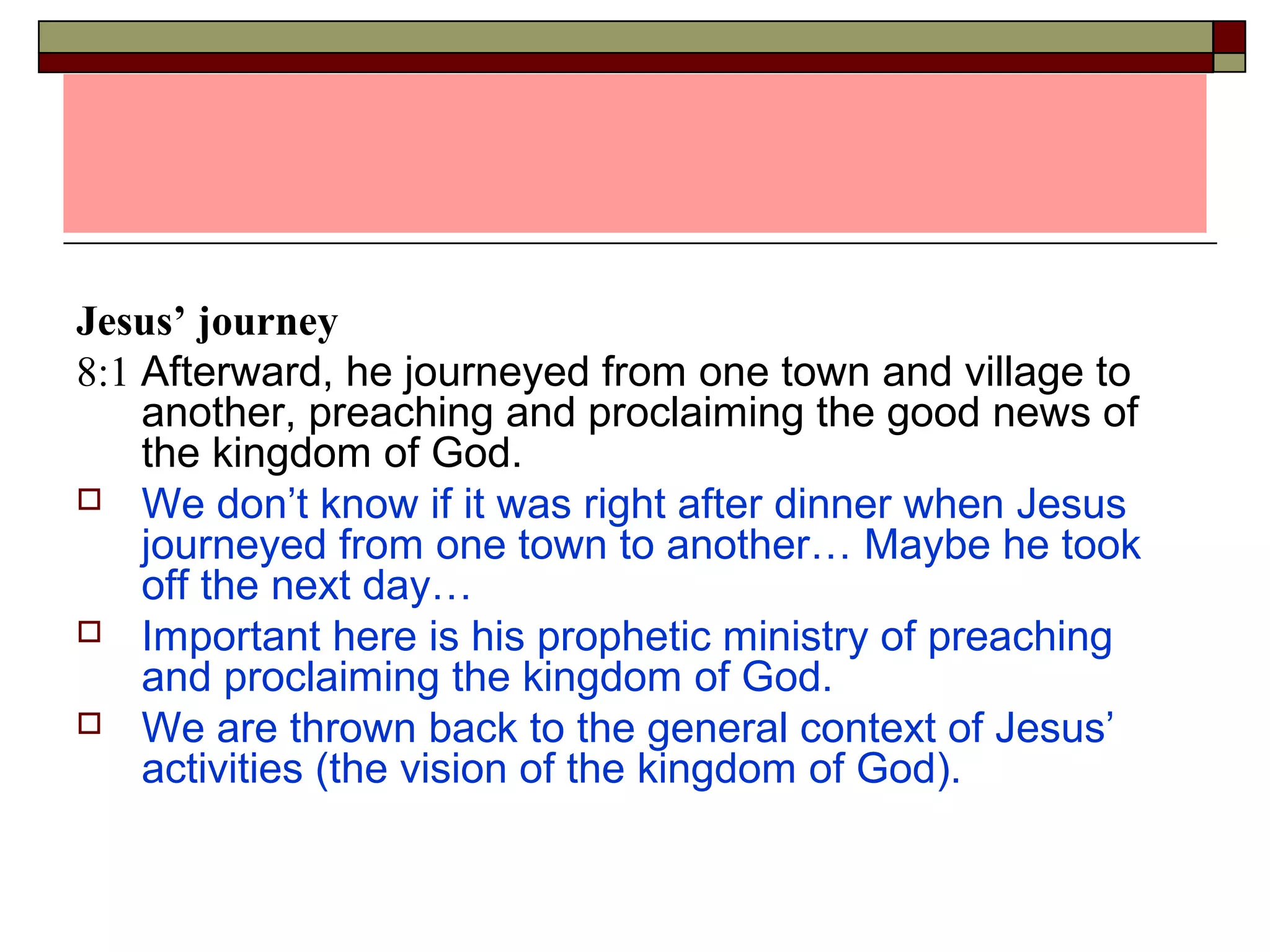 Jesus’ journey
8:1 Afterward, he journeyed from one town and village to
another, preaching and proclaiming the good news of
the kingdom of God.
 We don’t know if it was right after dinner when Jesus
journeyed from one town to another… Maybe he took
off the next day…
 Important here is his prophetic ministry of preaching
and proclaiming the kingdom of God.
 We are thrown back to the general context of Jesus’
activities (the vision of the kingdom of God).
 