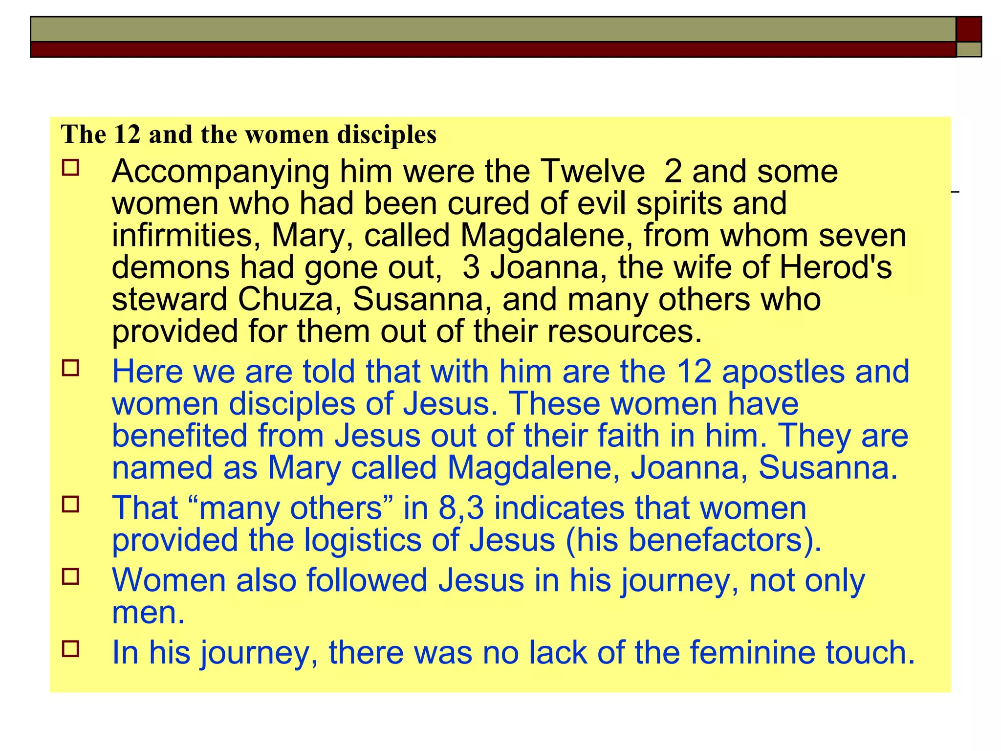 The 12 and the women disciples
 Accompanying him were the Twelve 2 and some
women who had been cured of evil spirits and
infirmities, Mary, called Magdalene, from whom seven
demons had gone out, 3 Joanna, the wife of Herod's
steward Chuza, Susanna, and many others who
provided for them out of their resources.
 Here we are told that with him are the 12 apostles and
women disciples of Jesus. These women have
benefited from Jesus out of their faith in him. They are
named as Mary called Magdalene, Joanna, Susanna.
 That “many others” in 8,3 indicates that women
provided the logistics of Jesus (his benefactors).
 Women also followed Jesus in his journey, not only
men.
 In his journey, there was no lack of the feminine touch.
 