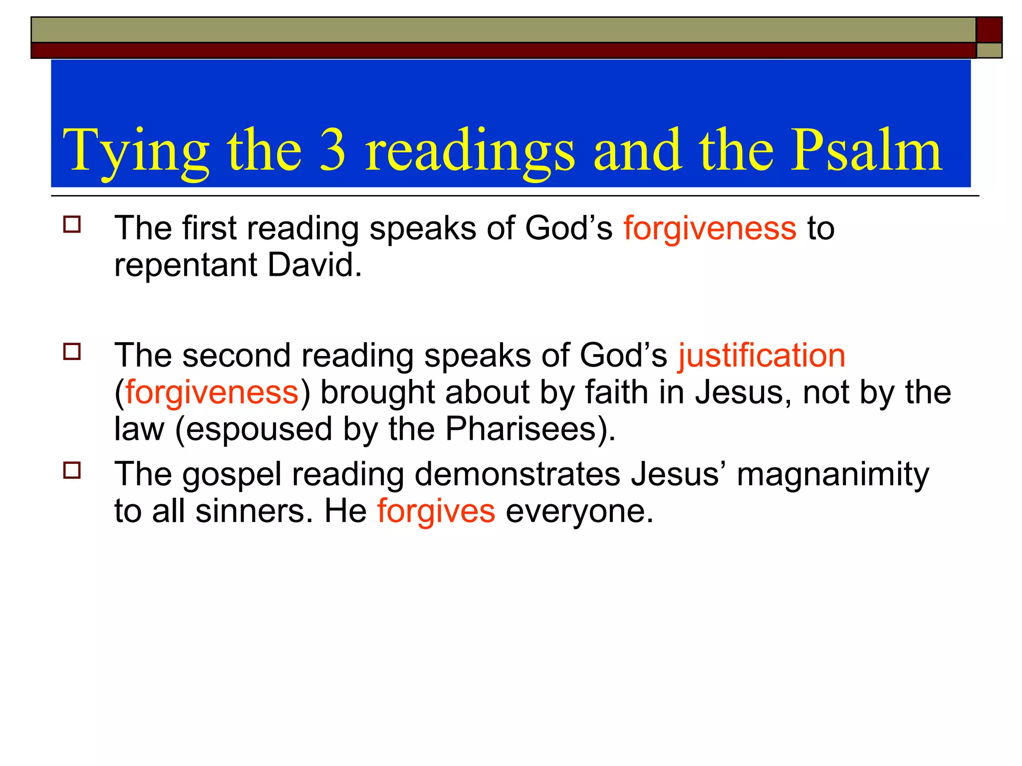 Tying the 3 readings and the Psalm
 The first reading speaks of God’s forgiveness to
repentant David.
 The second reading speaks of God’s justification
(forgiveness) brought about by faith in Jesus, not by the
law (espoused by the Pharisees).
 The gospel reading demonstrates Jesus’ magnanimity
to all sinners. He forgives everyone.
 