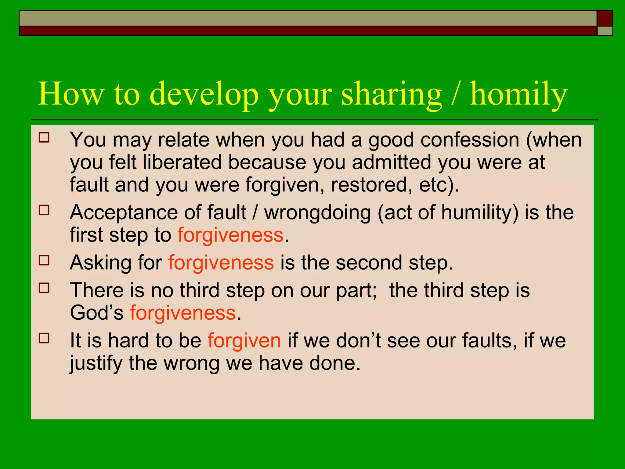 How to develop your sharing / homily
 You may relate when you had a good confession (when
you felt liberated because you admitted you were at
fault and you were forgiven, restored, etc).
 Acceptance of fault / wrongdoing (act of humility) is the
first step to forgiveness.
 Asking for forgiveness is the second step.
 There is no third step on our part; the third step is
God’s forgiveness.
 It is hard to be forgiven if we don’t see our faults, if we
justify the wrong we have done.
 
