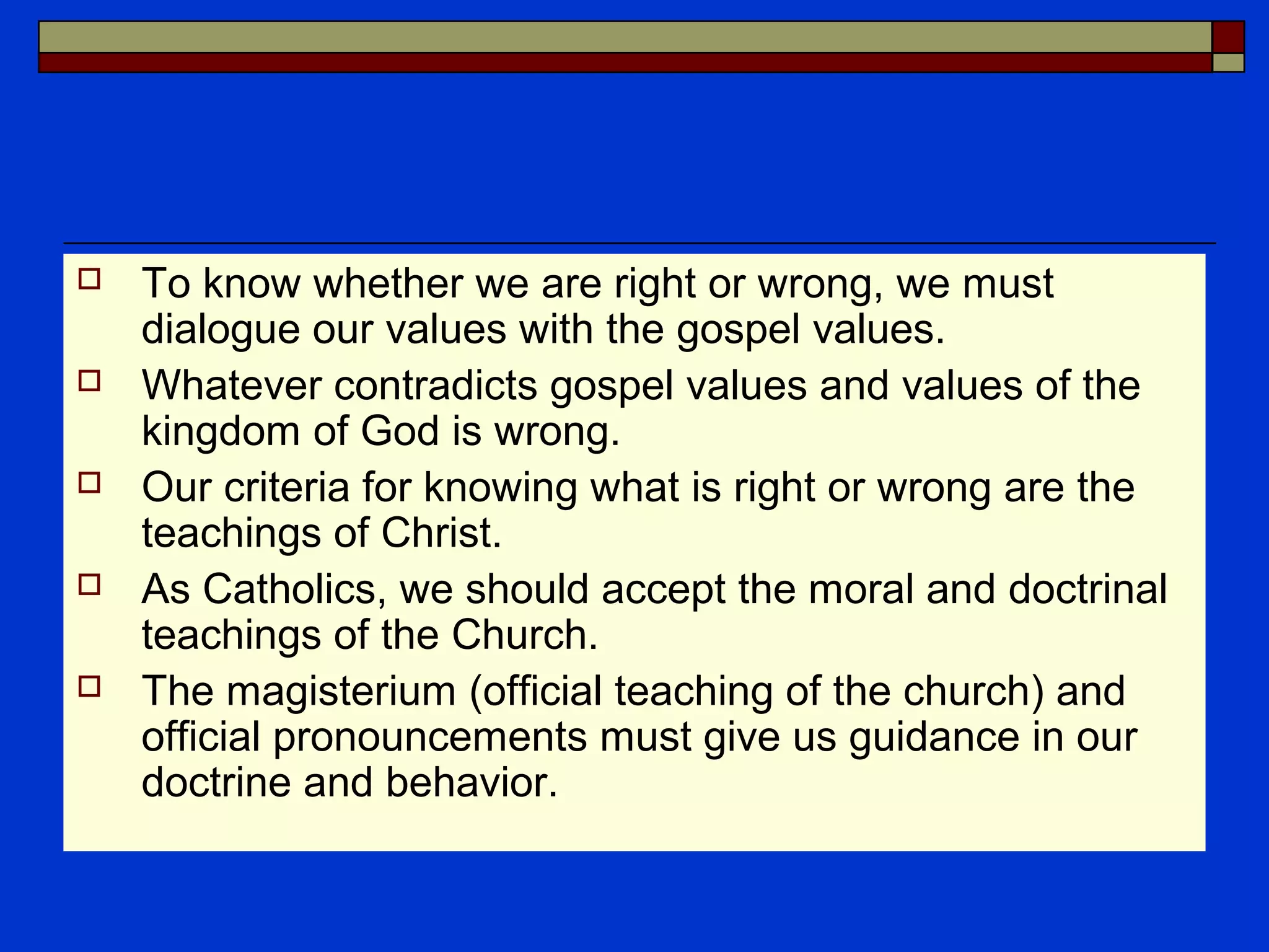  To know whether we are right or wrong, we must
dialogue our values with the gospel values.
 Whatever contradicts gospel values and values of the
kingdom of God is wrong.
 Our criteria for knowing what is right or wrong are the
teachings of Christ.
 As Catholics, we should accept the moral and doctrinal
teachings of the Church.
 The magisterium (official teaching of the church) and
official pronouncements must give us guidance in our
doctrine and behavior.
 