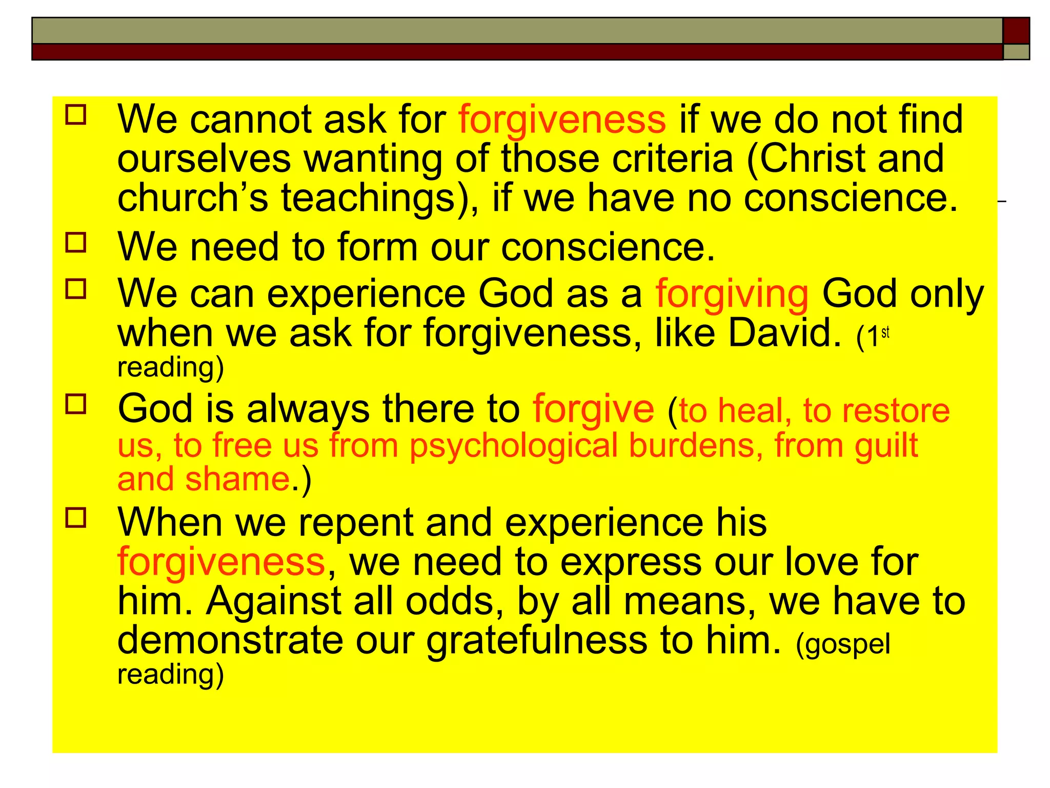  We cannot ask for forgiveness if we do not find
ourselves wanting of those criteria (Christ and
church’s teachings), if we have no conscience.
 We need to form our conscience.
 We can experience God as a forgiving God only
when we ask for forgiveness, like David. (1st
reading)
 God is always there to forgive (to heal, to restore
us, to free us from psychological burdens, from guilt
and shame.)
 When we repent and experience his
forgiveness, we need to express our love for
him. Against all odds, by all means, we have to
demonstrate our gratefulness to him. (gospel
reading)
 