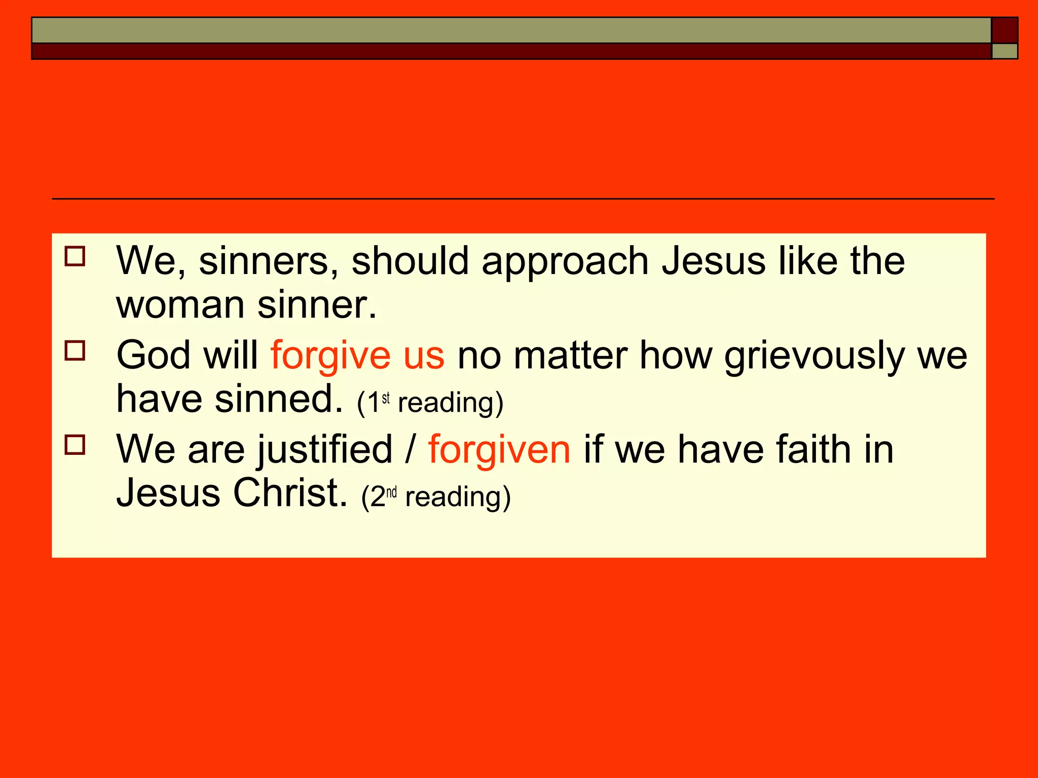  We, sinners, should approach Jesus like the
woman sinner.
 God will forgive us no matter how grievously we
have sinned. (1st
reading)
 We are justified / forgiven if we have faith in
Jesus Christ. (2nd
reading)
 