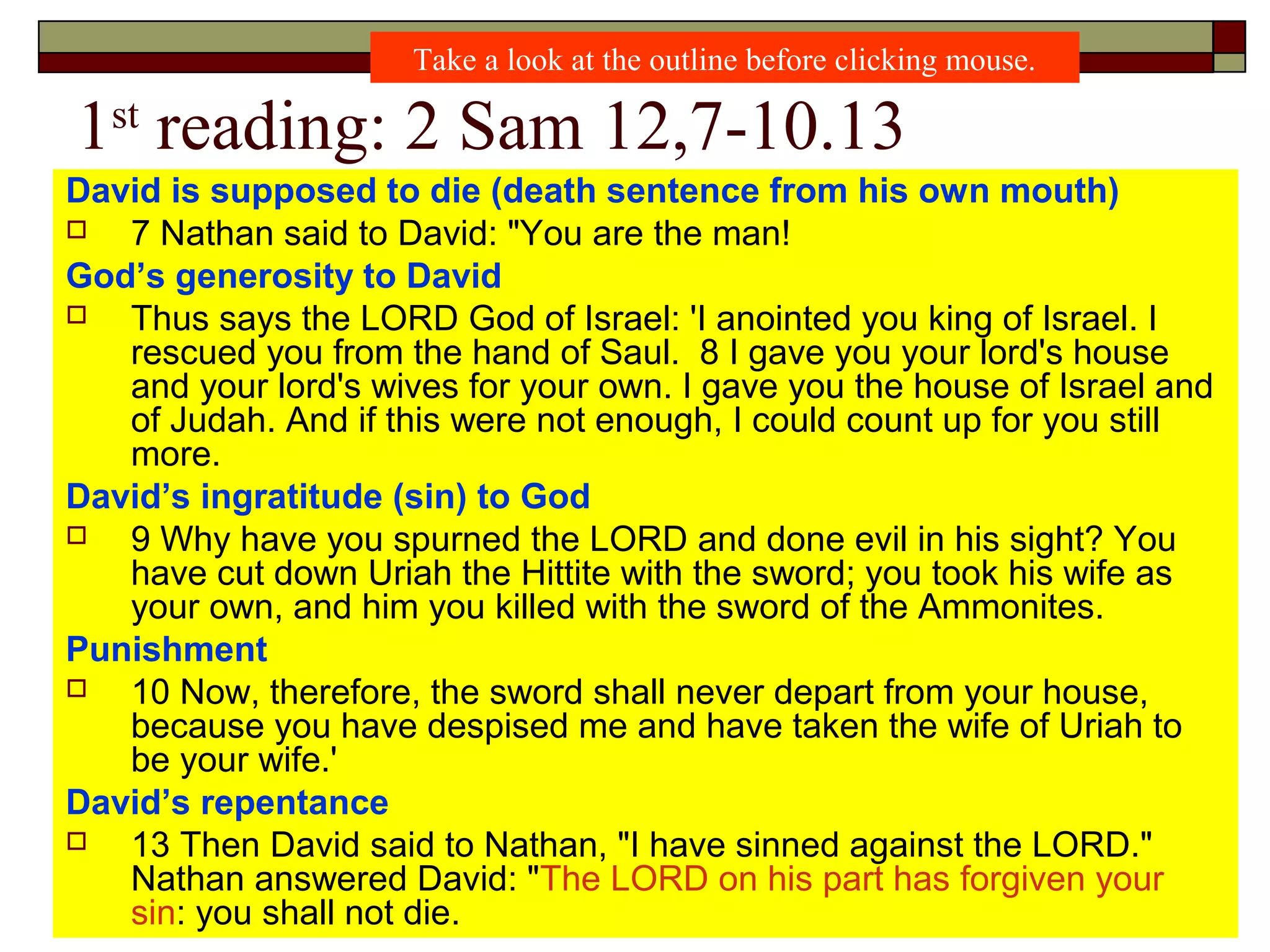 1st
reading: 2 Sam 12,7-10.13
David is supposed to die (death sentence from his own mouth)
 7 Nathan said to David: "You are the man!
God’s generosity to David
 Thus says the LORD God of Israel: 'I anointed you king of Israel. I
rescued you from the hand of Saul. 8 I gave you your lord's house
and your lord's wives for your own. I gave you the house of Israel and
of Judah. And if this were not enough, I could count up for you still
more.
David’s ingratitude (sin) to God
 9 Why have you spurned the LORD and done evil in his sight? You
have cut down Uriah the Hittite with the sword; you took his wife as
your own, and him you killed with the sword of the Ammonites.
Punishment
 10 Now, therefore, the sword shall never depart from your house,
because you have despised me and have taken the wife of Uriah to
be your wife.'
David’s repentance
 13 Then David said to Nathan, "I have sinned against the LORD."
Nathan answered David: "The LORD on his part has forgiven your
sin: you shall not die.
Take a look at the outline before clicking mouse.
 