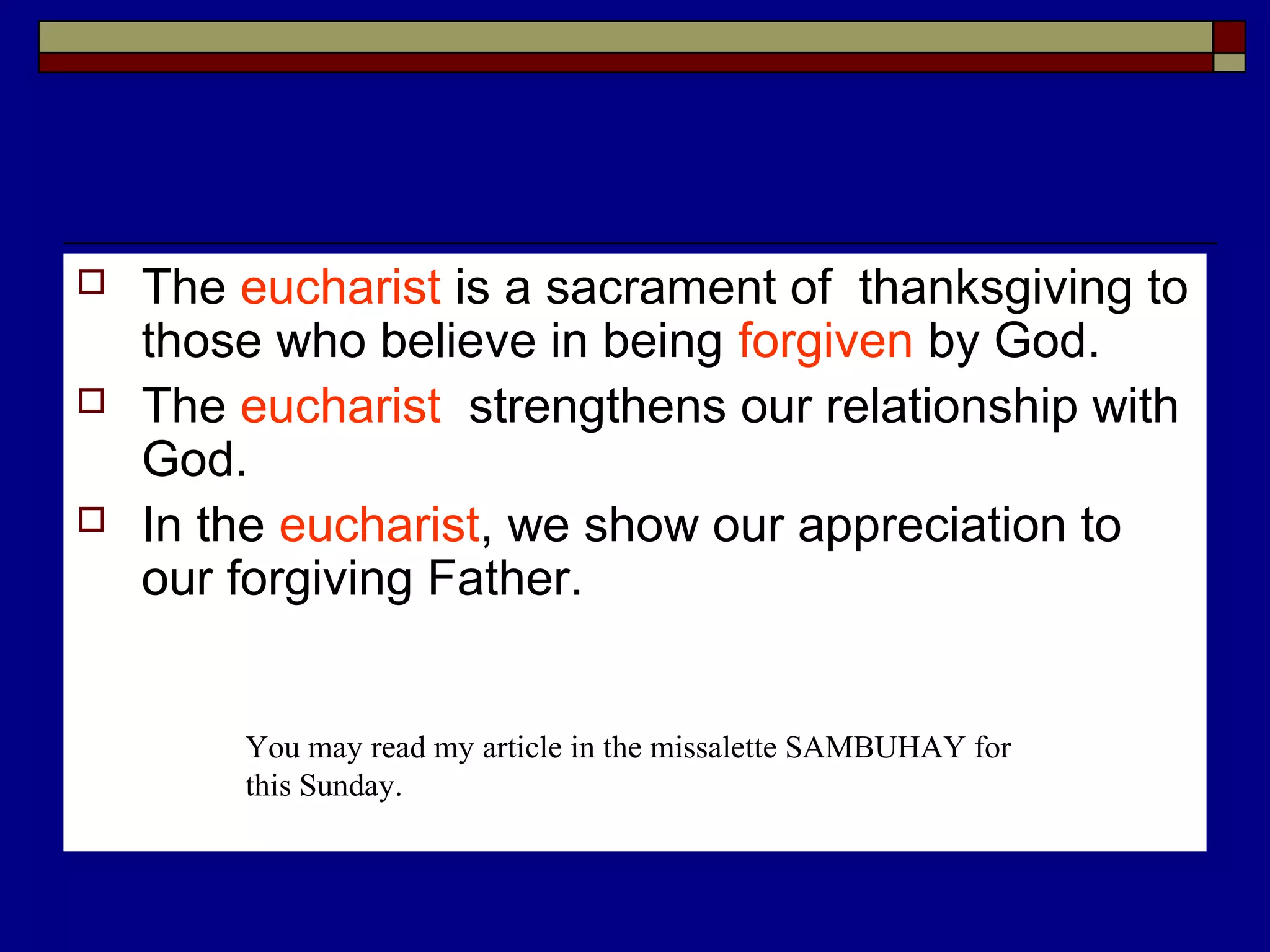  The eucharist is a sacrament of thanksgiving to
those who believe in being forgiven by God.
 The eucharist strengthens our relationship with
God.
 In the eucharist, we show our appreciation to
our forgiving Father.
You may read my article in the missalette SAMBUHAY for
this Sunday.
 