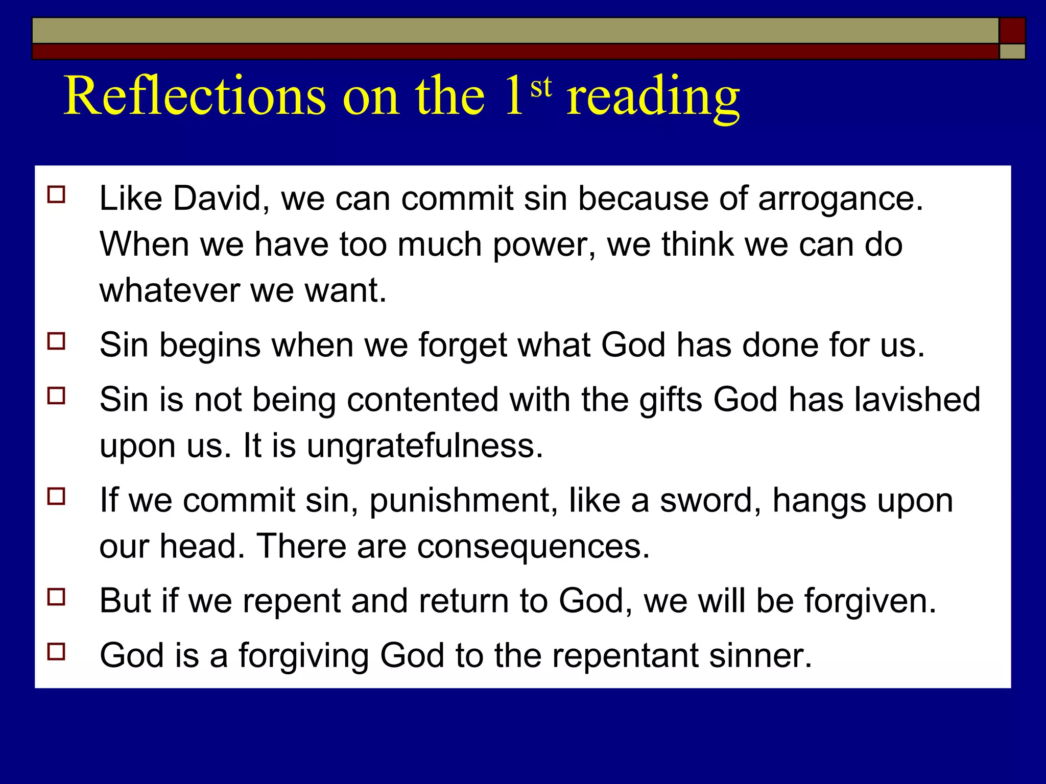 Reflections on the 1st
reading
 Like David, we can commit sin because of arrogance.
When we have too much power, we think we can do
whatever we want.
 Sin begins when we forget what God has done for us.
 Sin is not being contented with the gifts God has lavished
upon us. It is ungratefulness.
 If we commit sin, punishment, like a sword, hangs upon
our head. There are consequences.
 But if we repent and return to God, we will be forgiven.
 God is a forgiving God to the repentant sinner.
 