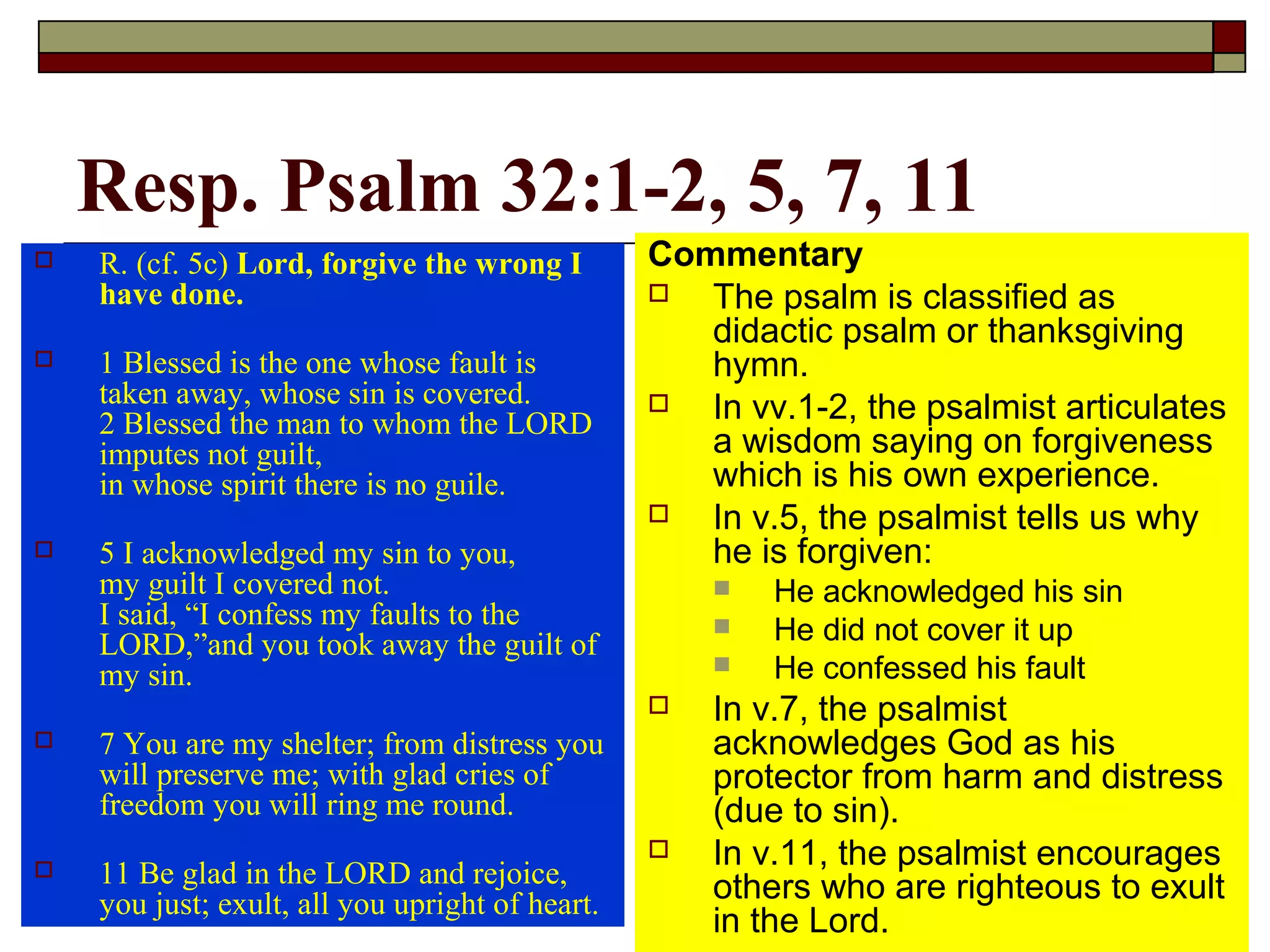 Resp. Psalm 32:1-2, 5, 7, 11
 R. (cf. 5c) Lord, forgive the wrong I
have done.
 1 Blessed is the one whose fault is
taken away, whose sin is covered.
2 Blessed the man to whom the LORD
imputes not guilt,
in whose spirit there is no guile.
 5 I acknowledged my sin to you,
my guilt I covered not.
I said, “I confess my faults to the
LORD,”and you took away the guilt of
my sin.
 7 You are my shelter; from distress you
will preserve me; with glad cries of
freedom you will ring me round.
 11 Be glad in the LORD and rejoice,
you just; exult, all you upright of heart.
Commentary
 The psalm is classified as
didactic psalm or thanksgiving
hymn.
 In vv.1-2, the psalmist articulates
a wisdom saying on forgiveness
which is his own experience.
 In v.5, the psalmist tells us why
he is forgiven:
 He acknowledged his sin
 He did not cover it up
 He confessed his fault
 In v.7, the psalmist
acknowledges God as his
protector from harm and distress
(due to sin).
 In v.11, the psalmist encourages
others who are righteous to exult
in the Lord.
 