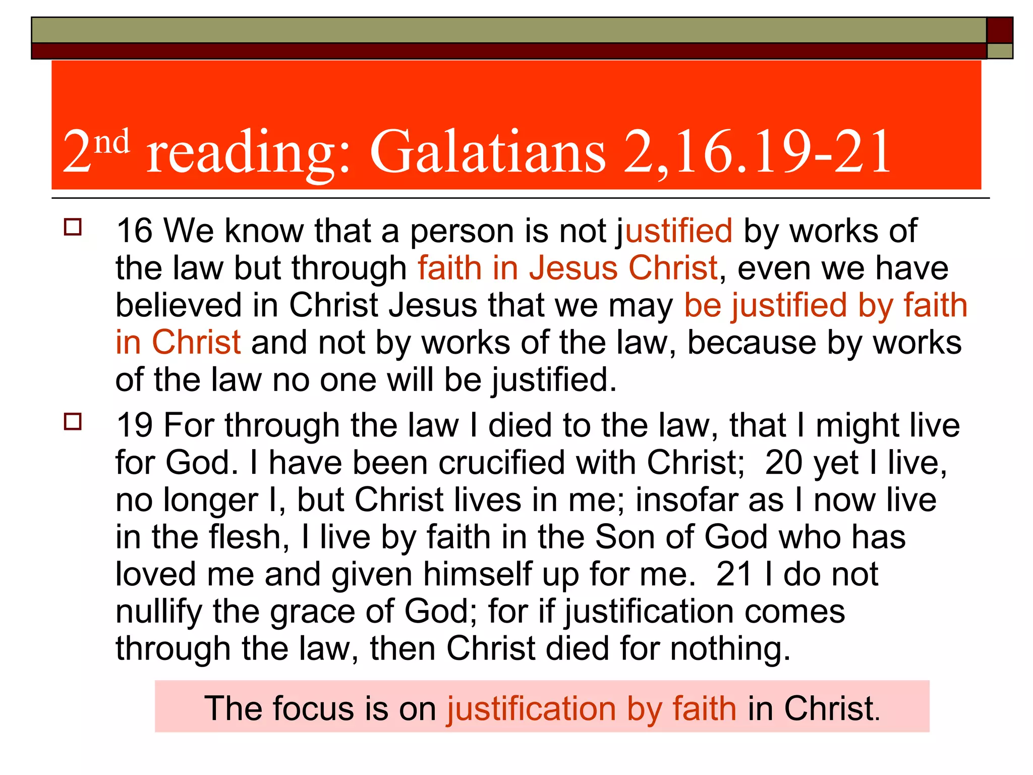 2nd
reading: Galatians 2,16.19-21
 16 We know that a person is not justified by works of
the law but through faith in Jesus Christ, even we have
believed in Christ Jesus that we may be justified by faith
in Christ and not by works of the law, because by works
of the law no one will be justified.
 19 For through the law I died to the law, that I might live
for God. I have been crucified with Christ; 20 yet I live,
no longer I, but Christ lives in me; insofar as I now live
in the flesh, I live by faith in the Son of God who has
loved me and given himself up for me. 21 I do not
nullify the grace of God; for if justification comes
through the law, then Christ died for nothing.
The focus is on justification by faith in Christ.
 