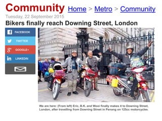 Community Home > Metro > Community
Tuesday, 22 September 2015
Bikers finally reach Downing Street, London
We are here: (From left) Eric, B.K. and Wooi finally makes it to Downing Street,
London, after travelling from Downing Street in Penang on 125cc motorcycles.
 