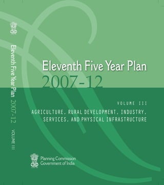 Eleventh Five Year Plan 2007-12




                                     Eleventh Five Year Plan
                                     2007-12
                                                                Volume III
                                  agrIculture, rural deVelopment, Industry,
                                      serVIces, and physIcal Infrastructure
     Volume I I I




                                     Planning Commission
                                     Government of India
 