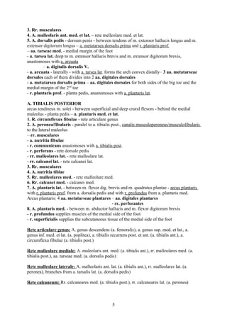 3. Rr. musculares
4. A. malleolaris ant. med. et lat. – rete melleolare med. et lat.
5. A. dorsalis pedis - dorsum penis - between tendons of m. extensor hallucis longus and m.
extensor digitorum longus – a. metatarsea dorsalis prima and r. plantaris prof.
– aa. tarseae med. - medial margin of the foot
- a. tarsea lat. deep to m. extensor hallucis brevis and m. extensor digitorum brevis,
anastomoses with a. arcuata
          – a. digitalis dorsalis V.
- a. arcuata - laterally - with a. tarsea lat. forms the arch convex distally– 3 aa. metatarseae
dorsales each of them divides into 2 aa. digitales dorsales
- a. metatarsea dorsalis prima – aa. digitales dorsales for both sides of the big toe and the
medial margin of the 2nd toe
- r. plantaris prof. - planta pedis, anastomoses with a. plantaris lat.

A. TIBIALIS POSTERIOR
arcus tendineus m. solei - between superficial and deep crural flexors - behind the medial
maleolus - planta pedis – a. plantaris med. et lat.
1. R. circumflexus fibulae - rete articulare genus
2. A. peronea/fibularis - paralel to a. tibialis post., canalis musculoperoneus/musculofibularis
to the lateral maleolus
– rr. musculares
- a. nutritia fibulae
- r. communicans anastomoses with a. tibialis post.
- r. perforans - rete dorsale pedis
- rr. malleolares lat. - rete malleolare lat.
- rr. calcanei lat. - rete calcanei lat.
3. Rr. musculares
4. A. nutritia tibiae
5. Rr. malleolares med. - rete malleolare med.
6. Rr. calcanei med. - calcanei med.
7. A. plantaris lat. - between m. flexor dig. brevis and m. quadratus plantae - arcus plantaris
with r. plantaris prof. from a. dorsalis pedis and with r. profundus from a. plantaris med.
Arcus plantaris: 4 aa. metatarseae plantares – aa. digitales plantares
                                                 - rr. perforantes
8. A. plantaris med. - between m. abductor hallucis and m. flexor digitorum brevis
- r. profundus supplies muscles of the medial side of the foot
- r. superficialis supplies the subcutaneous tissue of the medial side of the foot

Rete articulare genus: A. genus descendens (a. femoralis), a. genus sup. med. et lat., a.
genus inf. med. et lat. (a. poplitea), a. tibialis recurrens post. et ant. (a. tibialis ant.), a.
circumflexa fibulae (a. tibialis post.)

Rete malleolare mediale: A. maleolaris ant. med. (a. tibialis ant.), rr. malleolares med. (a.
tibialis post.), aa. tarseae med. (a. dorsalis pedis)

Rete malleolare laterale: A. malleolaris ant. lat. (a. tibialis ant.), rr. malleolares lat. (a.
peronea), branches from a. tarsalis lat. (a. dorsalis pedis)

Rete calcaneum: Rr. calcaneares med. (a. tibialis post.), rr. calcaneares lat. (a. peronea)



                                                   5
 