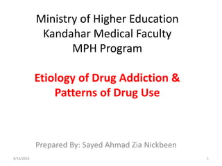 Ministry of Higher Education
Kandahar Medical Faculty
MPH Program
Etiology of Drug Addiction &
Patterns of Drug Use
Prepared By: Sayed Ahmad Zia Nickbeen
8/16/2018 1
 