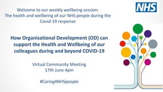 How Organisational Development (OD) can
support the Health and Wellbeing of our
colleagues during and beyond COVID-19
Virtual Community Meeting
17th June 4pm
#Caring4NHSpeople
Welcome to our weekly wellbeing session:
The health and wellbeing of our NHS people during the
Covid-19 response
 