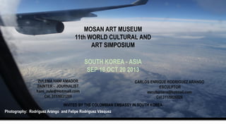 MOSAN ART MUSEUM
11th WORLD CULTURAL AND
ART SIMPOSIUM
SOUTH KOREA - ASIA
SEP 18 OCT 20 2013
ZULEMA HANI AMADOR
PAINTER - JOURNALIST
hani_zule@Hotmail.com
Cel. 311/5031209

CARLOS ENRIQUE RODRIGUEZ ARANGO
ESCULPTOR
escultorcera@hotmail.com
Cel.311/5826526

INVITED BY THE COLOMBIAN EMBASSY IN SOUTH KOREA
Photography: Rodríguez Arango and Felipe Rodríguez Vásquez

 