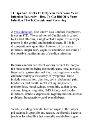 11 Tips And Tricks To Help You Cure Your Yeast Infection Naturally – How To Get Rid Of A Yeast Infection That Is Chronic And Recurring<br />A yeast infection, also known as a Candida overgrowth, is not an STD. The condition of Candidiasis is caused by Candid albicans, a single-celed fungus. It is always present in the genital and intestinal tracts. If it is in disproportionate quantities, however, it can cause infection. Diaper rash, vaginitis, and thrush are some of the possible manifestations of candida infection.<br />Because candida can affect various parts of the body--the most common being the mouth, ears, nose, toenails, fingernails, gastrointestinal tract, and vagina--it can be characterized by a wide array of symptoms. These include constipation, diarrhea, coitis, abdominal pain, headaches, bad breath, rectal itching, impotence, memory loss, mood swings, prostatitis, canker sores, extreme fatigue, vaginitis, PMS, kidney and badder infections, arthritis, depression, hypothyroidism, adrenal problems, hyperactivity, and even diabetes.<br />Yeasts, incuding candida, feed on sugar. If the body's pH balance is upset for any reason, the friendly bacteria (such as lactobacilli ) that normally metabolize sugars cannot thrive and do their job properly. Some women find they suffer more yeast infections when using oral contraceptives or during pregnancy. Antibiotics, which kill beneficial bacter along with the harmful ones, are another common cause of yeast infections. Anything that depresses immune function often leads to these types of infections.<br />In fact, it is said that infections such as candidiasis rarely occur in people with robust immune systems who eat a healthy diet that is low in sugar and yeast. Read a book called quot;
The Yeast Syndromequot;
 by John Parks Trowbridge, M.D., and Morton Walker, D.P.M. You can also read Prescription for Nutritional Healing at your health food store to get an in-depth list of supplements that wil hep you kill yeast cells.<br />1. Supplement your diet with acidophilus or bifidus to help restore the normal balance of flora in the bowel and vagina. You can also buy yeast fighting supplements. I've heard that Primal Defense works very well at killing yeast.<br />2. Kill yeast with Grapefruit Seed Extract, Pau 'de Arco, and Olive Leaf Extract, aloe vera juice. Garlic capsules (2 capsules 3 times a day) inhibit the infecting organism. Caprylic acid is an antifungal agent that destroys the candida organism.<br />3. Make sure that your diet is fruit-free, sugar-free, and yeast-free. Candida thrives in a sugary environment, so your diet should be low in carbohydrates and contain no yeast products or sugar in any form.<br />4. Avoid aged cheeses, alcohol, baked goods, chocolate, dried fruits, fermented foods, all grains containing gluten (wheat, oats, barley, and rye) ham, honey, nut butters, pickles, potatoes, raw mushrooms, soy sauce, sprouts, and vinegar.<br />5. Eliminate citrus and acidic fruits such as oranges, grapefruit, lemons, tomatoes, pineapple, and limes from your diet for one month, then add back only a few twice weekly. Candida thrives on them.<br />6. Eat vegetables, fish, and gluten-free grains such as brown rice and millet.<br />7. Kill parasites. Parasites can harbor yeast. Go to the health food store and www.curezone.com to read about how to kill parasites. Go on a anti-parasite cleanse for at least 3 weeks twice a year.<br />8. Eat plain yogurt that contains live yogurt cultures. For vaginal candidiasis, appy unsweetened yogurt directly into the vagina or mix with water and use it as a douche once or twice daily until you see an improvement. You can also open two capsules of acidophius and add the contents to a douche. This helps to inhibit the growth of the fungus.<br />9. Wear white cotton underwear. Synthetic fibers trap heat which creates a favorable diet for candida.<br />10. Avoid oral contraceptives, antibiotics, and corticosteroids.<br />11. Avoid household chemical products and cleaners, chlorinated water, mothballs, synthetic textiles, and damp and moldy places, such as basements.<br />So basically, you can eat vegetables and meats while you are trying to get rid of Candida...Yea, I know, this sounds boring, but it works. Try this for three weeks while consuming grapefruit seed extract and pau de'arco. If you get the sugar cravings, consume a teaspoon of cinnnamon a day.<br />If you follow these suggestions, you should be able to get re-balanced more effectively than with Diflucan.<br />Do you want to quickly and permanently eliminate your yeast infection? If yes, then I suggest you use the recommendations in the Yeast Infection No More Guide.<br />The yeast infection no more guide is a book which teaches people some effective natural ways of treating yeast infections so they never reoccur. The recommendations in this guide have helped 1000s of people allover the world to permanently treat their YI conditions, no matter how recurrent or chronic they were.<br />Click on this link ==> Yeast Infection No More Review, to read more about this program<br />