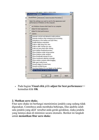 Pada bagian Visual efek pilih adjust for best performance>>
kemudian klik OK

2. Matikan aero shake.
Fitur aero shake ini berfungsi meminimize jendela yang sedang tidak
digunakan. Contohnya anda membuka beberapa, Dan apabila salah
satu jendela yang aktif tersebut anda gerak-gerakkan, maka jendela
yang lainnya akan di minimize secara otomatis. Berikut ini langkah
untuk mematikan fitur aero shake:

 