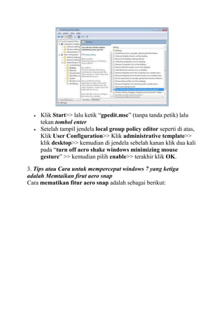 Klik Start>> lalu ketik “gpedit.msc” (tanpa tanda petik) lalu
tekan tombol enter
Setelah tampil jendela local group policy editor seperti di atas,
Klik User Configuration>> Klik administrative template>>
klik desktop>> kemudian di jendela sebelah kanan klik dua kali
pada “turn off aero shake windows minimizing mouse
gesture” >> kemudian pilih enable>> terakhir klik OK.
3. Tips atau Cara untuk mempercepat windows 7 yang ketiga
adalah Memtaikan firut aero snap
Cara mematikan fitur aero snap adalah sebagai berikut:

 