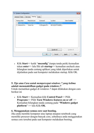 Klik Start>> ketik “msconfig” (tanpa tanda petik) kemudian
tekan enter>> lalu llik tab startup>> kemudian uncheck atau
hilangkan tanda centang aplikasi yang tidak diperlukan untuk
dijalankan pada saat komputer melakukan startup. Klik OK.

5. Tips atau Cara untuk mempercepat windows 7 yang kelima
adalah menonaktifkan gadget pada windows 7
Untuk mematikan gadget di windows 7 dapat dilakukan dengan cara
berikut ini
Klik Start>> Kemudian klik Control Panel>> Pilih
Programs>> Pilih Turn Windows features on or off >>
Kemudian hilangkan tanda centang pada “Windows gadget
platform" >> lalu Klik OK.
6. Menggunakan semua core saat booting.
Jika anda memliki komputer atau laptop ataupun notebook yang
memiliki prosesor dengan banyak core, sebaiknya anda menggunakan
semua core tersebut pada saat komputer melakukan booting.

 
