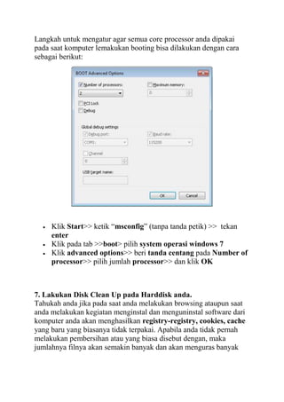 Langkah untuk mengatur agar semua core processor anda dipakai
pada saat komputer lemakukan booting bisa dilakukan dengan cara
sebagai berikut:

Klik Start>> ketik “msconfig” (tanpa tanda petik) >> tekan
enter
Klik pada tab >>boot> pilih system operasi windows 7
Klik advanced options>> beri tanda centang pada Number of
processor>> pilih jumlah processor>> dan klik OK

7. Lakukan Disk Clean Up pada Harddisk anda.
Tahukah anda jika pada saat anda melakukan browsing ataupun saat
anda melakukan kegiatan menginstal dan menguninstal software dari
komputer anda akan menghasilkan registry-registry, cookies, cache
yang baru yang biasanya tidak terpakai. Apabila anda tidak pernah
melakukan pembersihan atau yang biasa disebut dengan, maka
jumlahnya filnya akan semakin banyak dan akan menguras banyak

 