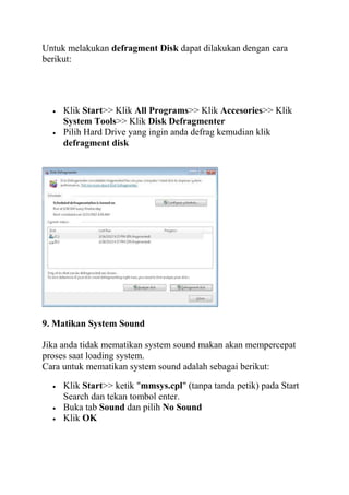 Untuk melakukan defragment Disk dapat dilakukan dengan cara
berikut:

Klik Start>> Klik All Programs>> Klik Accesories>> Klik
System Tools>> Klik Disk Defragmenter
Pilih Hard Drive yang ingin anda defrag kemudian klik
defragment disk

9. Matikan System Sound
Jika anda tidak mematikan system sound makan akan mempercepat
proses saat loading system.
Cara untuk mematikan system sound adalah sebagai berikut:
Klik Start>> ketik "mmsys.cpl" (tanpa tanda petik) pada Start
Search dan tekan tombol enter.
Buka tab Sound dan pilih No Sound
Klik OK

 
