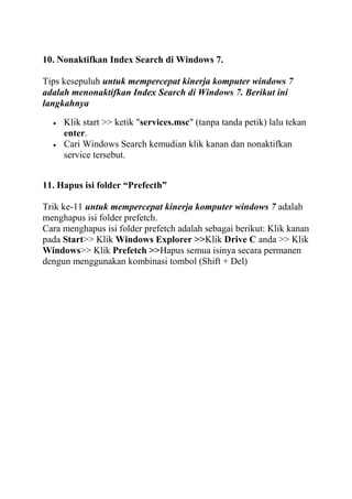 10. Nonaktifkan Index Search di Windows 7.
Tips kesepuluh untuk mempercepat kinerja komputer windows 7
adalah menonaktifkan Index Search di Windows 7. Berikut ini
langkahnya
Klik start >> ketik "services.msc" (tanpa tanda petik) lalu tekan
enter.
Cari Windows Search kemudian klik kanan dan nonaktifkan
service tersebut.
11. Hapus isi folder “Prefecth”
Trik ke-11 untuk mempercepat kinerja komputer windows 7 adalah
menghapus isi folder prefetch.
Cara menghapus isi folder prefetch adalah sebagai berikut: Klik kanan
pada Start>> Klik Windows Explorer >>Klik Drive C anda >> Klik
Windows>> Klik Prefetch >>Hapus semua isinya secara permanen
dengun menggunakan kombinasi tombol (Shift + Del)

 