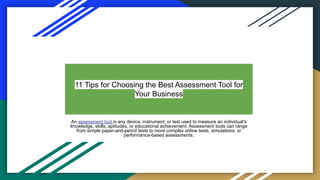 11 Tips for Choosing the Best Assessment Tool for
Your Business
An assessment tool is any device, instrument, or test used to measure an individual's
knowledge, skills, aptitudes, or educational achievement. Assessment tools can range
from simple paper-and-pencil tests to more complex online tests, simulations, or
performance-based assessments.
 