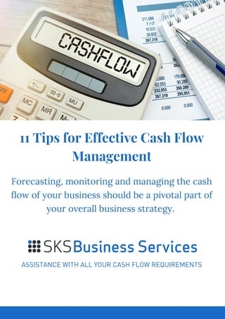 11 Tips for Effective Cash Flow
Management
ASSISTANCE WITH ALL YOUR CASH FLOW REQUIREMENTS
Forecasting, monitoring and managing the cash
flow of your business should be a pivotal part of
your overall business strategy.
 