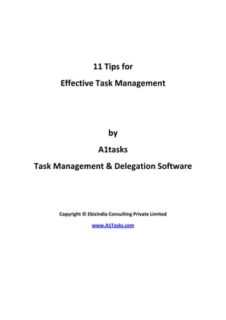 11 Tips for <br />Effective Task Management<br />by<br />A1tasks<br />Task Management & Delegation Software<br />Copyright © Ebizindia Consulting Private Limited<br />www.A1Tasks.com<br />Effective Task Management: 11 Tips<br />Feeling overwhelmed with all the things you have to do and get done? These tips will put you on top of your task management nightmares and help you get things done – without stressing you out.<br />Note it down: The best thing you can do to manage your tasks easily is to note them down. When you have the things you need to do, stuck in your mind, the brain gets stressed out. Putting these down on the paper tells the brain that it does not need to bother about remembering them and you can complete them easily. You can use a simple piece of paper or sophisticated software to note these but everything works to relax your brain.<br />Delegate the tasks: You should delegate the tasks to your assistants or any other help when they can do it better than you, quicker than you or at a lower expense. You see, there is a certain income goal you have identified for yourself. This means your time is valued at a certain dollars per hour rate. If someone else can do it cheaper, get it done rather than do it yourself.<br />Handle the task once: When you see a task that can be done quickly like replying to a mail or filing a piece of paper, do it right away rather than see it on your to-do list again and list and spending more time thinking about it than it takes to do it.<br />Prioritize your tasks: You must definitely put a priority on each of your task and you should get around to doing the B level tasks only after completing all the A level tasks. If you don’t do this, you will end up doing what we call “spinning the wheels” and nothing important will get done.<br />Plan in advance: Make your to-do list the previous night. If you sit down to prepare your ‘things to do’ list the first thing in the morning, you will be wasting a lot of the productive time in thinking about what to do rather than doing that.<br />Block out chunks of time: You must block out decent sized chunks of time like 30 minutes or 60 minutes. You must take up something that requires undivided attention like writing the web copy, preparing an important quote, planning some marketing activity etc. Don’t take phone calls or let your colleagues disturb you during this period.<br />Take a break: You must take a break after every solid working block. See if you can get up, stretch a little or take a walk around the office. This will free up the jammed body and will give you fresh oxygen. When you  sit down on your desk again, you will have a revitalised mind to tackle the next item.<br />Visualize the results: Some tasks require deft attention and might be a bit routine thereby making them appear boring. Visualize the results that you will get after you have completed it and you will be doing it with renewed vigour.<br />Collect the tools: When you start doing something, make sure that you have all the tools handy. You don’t want any breaks or problems while doing what you are doing. Imagine how it would feel when the ink in your pen runs out while you are writing in full flow.<br />Eat the frog: You should tackle the most challenging task first when you are fully charged up. No point doing the trivial stuff first and then taking up the monster when you are tired or bored.<br />Close that list: Once you have added enough items to your task list (things that you can do in about 80% of the day), stop adding any more items to this list. Everything else has to go in another list. If you happen to remember something super-urgent, swap out another item from the list before you add this. This way you won’t be a list chaser and will enjoy doing what you are doing.<br />Remember, you have A1Tasks to help you organize your tasks when you don’t want to load up your priceless brain.<br />