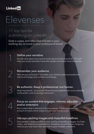 Elevenses
11 top tips for
publishing on LinkedIn
Remember your audience
Who are you writing for? Consider your industry peers and potential
clients and target your content accordingly.2
Be authentic. Keep it professional, but human.
Most importantly - be yourself. Posts that are authentic are more relatable
to the public, and encourage interaction.3
Focus on content that engages, informs, educates
and/or entertains
Post content that is relevant and has purpose. There’s an incredible
amount of noise online today so make your words count.
4
Use eye catching images and impactful headlines
Give people a reason to click on your post by embedding images, YouTube
videos, and Slideshare presentations. Headlines should have an intriguing
hook as you only have a few seconds to grab a reader's attention. 
5
Deﬁne your narrative
Decide what topics you want to write about and be known for. This will
help your posts resonate more with readers and drive more interaction.1
Grab a cuppa, and take a few minutes in your
working day to invest in your professional brand.
 