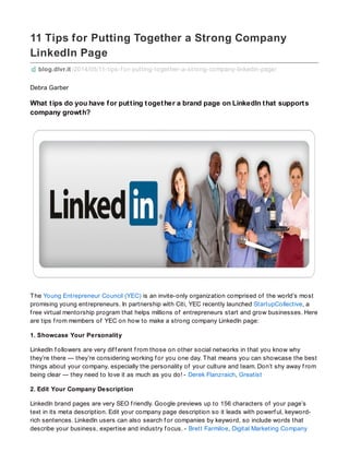 11 Tips for Putting Together a Strong Company
LinkedIn Page
blog.dlvr.it /2014/05/11-tips-f or-putting-together-a-strong-company-linkedin-page/
Debra Garber
What tips do you have for putting together a brand page on LinkedIn that supports
company growth?
The Young Entrepreneur Council (YEC) is an invite-only organization comprised of the world’s most
promising young entrepreneurs. In partnership with Citi, YEC recently launched StartupCollective, a
f ree virtual mentorship program that helps millions of entrepreneurs start and grow businesses. Here
are tips f rom members of YEC on how to make a strong company LinkedIn page:
1. Showcase Your Personality
LinkedIn f ollowers are very dif f erent f rom those on other social networks in that you know why
they’re there — they’re considering working f or you one day. That means you can showcase the best
things about your company, especially the personality of your culture and team. Don’t shy away f rom
being clear — they need to love it as much as you do! - Derek Flanzraich, Greatist
2. Edit Your Company Description
LinkedIn brand pages are very SEO f riendly. Google previews up to 156 characters of your page’s
text in its meta description. Edit your company page description so it leads with powerf ul, keyword-
rich sentences. LinkedIn users can also search f or companies by keyword, so include words that
describe your business, expertise and industry f ocus. - Brett Farmiloe, Digital Marketing Company
 