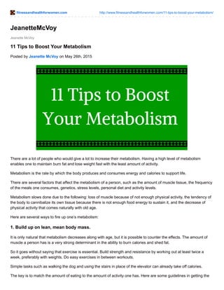fitnessandhealthforwomen.com http://www.fitnessandhealthforwomen.com/11-tips-to-boost-your-metabolism/
Jeanette McVoy
JeanetteMcVoy
11 Tips to Boost Your Metabolism
Posted by Jeanette McVoy on May 26th, 2015
There are a lot of people who would give a lot to increase their metabolism. Having a high level of metabolism
enables one to maintain burn fat and lose weight fast with the least amount of activity.
Metabolism is the rate by which the body produces and consumes energy and calories to support life.
There are several factors that affect the metabolism of a person, such as the amount of muscle tissue, the frequency
of the meals one consumes, genetics, stress levels, personal diet and activity levels.
Metabolism slows done due to the following: loss of muscle because of not enough physical activity, the tendency of
the body to cannibalize its own tissue because there is not enough food energy to sustain it, and the decrease of
physical activity that comes naturally with old age.
Here are several ways to fire up one’s metabolism:
1. Build up on lean, mean body mass.
It is only natural that metabolism decreases along with age, but it is possible to counter the effects. The amount of
muscle a person has is a very strong determinant in the ability to burn calories and shed fat.
So it goes without saying that exercise is essential. Build strength and resistance by working out at least twice a
week, preferably with weights. Do easy exercises in between workouts.
Simple tasks such as walking the dog and using the stairs in place of the elevator can already take off calories.
The key is to match the amount of eating to the amount of activity one has. Here are some guidelines in getting the
 