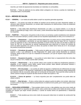 NSR-10 – Capítulo K.3 – Requisitos para zonas comunes
K-20
recorrido, por medio de separaciones levantadas con materiales no combustibles.
K.3.7.2.2 — Todas las aberturas de las salidas deben protegerse con marcos y puertas de materiales de
combustión lenta o incombustible.
K.3.8 — MEDIOS DE SALIDA
K.3.8.1 — GENERAL — Los medios de salida deben cumplir los requisitos generales siguientes:
K.3.8.1.1 — Es preciso que todas las salidas se localicen de tal manera que sean claramente visibles; su
ubicación debe indicarse claramente y su acceso debe mantenerse sin obstrucciones y libres de obstáculos
durante todo el tiempo.
K.3.8.1.2 — Toda salida debe desembocar directamente a la calle, a un espacio abierto o a un área de
refugio no obstruible por fuego, humo u otra causa, y tener dimensiones tales que aseguren la evacuación de
los ocupantes.
K.3.8.2 — PUERTAS — Toda puerta, incluyendo en ella el marco y la cerradura, puede considerarse como elemento
de un medio de evacuación siempre y cuando cumpla con los requisitos especificados en éste y en el numeral K.3.3.
K.3.8.2.1 — Dimensiones — Cada puerta individual debe tener a lo ancho una luz mínima efectiva de 800
mm, salvo las destinadas a dormitorios, en que esa longitud se puede disminuir hasta 700 mm. Cuando la
puerta se subdivida en dos o más aberturas separadas, el ancho mínimo de cada una de éstas no debe ser
menor de 700 mm; las aberturas se calculan separadamente para determinar el número de módulos de
ancho de salida requeridos. En cuanto a la altura, las puertas no deben tener menos de 2.0 m. Se excluyen
las puertas de particiones sanitarias.
K.3.8.2.2 — Cerraduras de puertas — Cada puerta de salida que sirva un área con carga de ocupación
superior a diez o una edificación de Alta Peligrosidad (P), deben poder abrirse fácilmente en cualquier
momento, desde el lado en el cual va a realizarse la evacuación y sin que se requiera mayor esfuerzo ni el
uso de llaves.
K.3.8.2.3 — Secuencia de puertas — Las puertas en serie deben tener un espaciamiento libre entre ellas
de por lo menos 2.10 m, medido cuando están cerradas.
K.3.8.2.4 — Restricciones — No se permite utilizar como puertas de salida las simplemente giratorias o
plegables. Si por cualquier motivo deben usarse dichas puertas, éstas deberán permanecer abiertas o
retiradas mientras la edificación esté ocupada.
K.3.8.2.5 — Giro de puertas — Las puertas de salida de espacios o habitaciones de edificaciones de carga
de ocupación superior a 100 personas o clasificados en Alta Peligrosidad y de corredores desde habitaciones
que requieren más de una puerta, deben girar en la dirección de evacuación. No se permite utilizar puertas de
vaivén cuando la carga de ocupación del área donde se hallen sea superior a 100.
K.3.8.2.6 — Fuerza de apertura — La fuerza requerida para abrir completamente una puerta debe ser
inferior a 250 N.
K.3.8.2.7 — Nivel del piso — El piso a ambos lados de cualquier puerta de salida o de corredor, debe tener
el mismo nivel a lo largo de una distancia perpendicular a la abertura de la puerta, por lo menos igual al ancho
de la puerta.
K.3.8.3 — ESCALERAS INTERIORES — Toda escalera interior de dos o más peldaños que sirva como medio de
evacuación, debe cumplir los requisitos de este numeral, salvo cuando sólo se utilice como medio de acceso a sitios
ocupados por equipos que exijan revisión periódica, o cuando se localice dentro de apartamentos o residencias
individuales.
K.3.8.3.1 — Toda escalera que sirva como medio de evacuación debe tener el carácter de construcción fija
permanente.
 