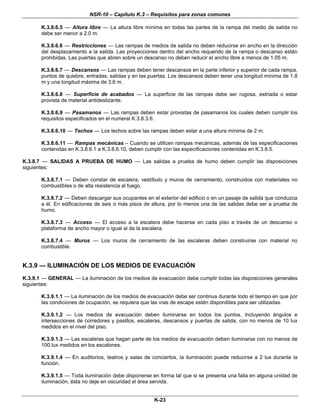 NSR-10 – Capítulo K.3 – Requisitos para zonas comunes
K-23
K.3.8.6.5 — Altura libre — La altura libre mínima en todas las partes de la rampa del medio de salida no
debe ser menor a 2.0 m.
K.3.8.6.6 — Restricciones — Las rampas de medios de salida no deben reducirse en ancho en la dirección
del desplazamiento a la salida. Las proyecciones dentro del ancho requerido de la rampa o descanso están
prohibidas. Las puertas que abren sobre un descanso no deben reducir el ancho libre a menos de 1.05 m.
K.3.8.6.7 — Descansos — Las rampas deben tener descansos en la parte inferior y superior de cada rampa,
puntos de quiebre, entradas, salidas y en las puertas. Los descansos deben tener una longitud mínima de 1.8
m y una longitud máxima de 3.6 m.
K.3.8.6.8 — Superficie de acabados — La superficie de las rampas debe ser rugosa, estriada o estar
provista de material antideslizante.
K.3.8.6.9 — Pasamanos — Las rampas deben estar provistas de pasamanos los cuales deben cumplir los
requisitos especificados en el numeral K.3.8.3.6.
K.3.8.6.10 — Techos — Los techos sobre las rampas deben estar a una altura mínima de 2 m.
K.3.8.6.11 — Rampas mecánicas – Cuando se utilicen rampas mecánicas, además de las especificaciones
contenidas en K.3.8.6.1 a K.3.8.6.10, deben cumplir con las especificaciones contenidas en K.3.8.5.
K.3.8.7 — SALIDAS A PRUEBA DE HUMO — Las salidas a prueba de humo deben cumplir las disposiciones
siguientes:
K.3.8.7.1 — Deben constar de escalera, vestíbulo y muros de cerramiento, construidos con materiales no
combustibles o de alta resistencia al fuego.
K.3.8.7.2 — Deben descargar sus ocupantes en el exterior del edificio o en un pasaje de salida que conduzca
a él. En edificaciones de seis o más pisos de altura, por lo menos una de las salidas debe ser a prueba de
humo.
K.3.8.7.3 — Acceso — El acceso a la escalera debe hacerse en cada piso a través de un descanso o
plataforma de ancho mayor o igual al de la escalera.
K.3.8.7.4 — Muros — Los muros de cerramiento de las escaleras deben construirse con material no
combustible.
K.3.9 — ILUMINACIÓN DE LOS MEDIOS DE EVACUACIÓN
K.3.9.1 — GENERAL — La iluminación de los medios de evacuación debe cumplir todas las disposiciones generales
siguientes:
K.3.9.1.1 — La iluminación de los medios de evacuación debe ser continua durante todo el tiempo en que por
las condiciones de ocupación, se requiera que las vías de escape estén disponibles para ser utilizadas.
K.3.9.1.2 — Los medios de evacuación deben iluminarse en todos los puntos, incluyendo ángulos e
intersecciones de corredores y pasillos, escaleras, descansos y puertas de salida, con no menos de 10 lux
medidos en el nivel del piso.
K.3.9.1.3 — Las escaleras que hagan parte de los medios de evacuación deben iluminarse con no menos de
100 lux medidos en los escalones.
K.3.9.1.4 — En auditorios, teatros y salas de conciertos, la iluminación puede reducirse a 2 lux durante la
función.
K.3.9.1.5 — Toda iluminación debe disponerse en forma tal que si se presenta una falla en alguna unidad de
iluminación, ésta no deje en oscuridad el área servida.
 