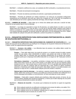 NSR-10 – Capítulo K.3 – Requisitos para zonas comunes
K-27
K.3.13.2.1 — Limitación a edificios de un piso, con acabados de difícil combustión y no productores de humo.
K.3.13.2.2 — Provisión de iluminación de emergencia.
K.3.13.2.3 — Provisión de sistemas automáticos de extinción, supervisados periódicamente.
K.3.13.2.4 — Provisión de ventilación por medios mecánicos o en virtud de una apropiada configuración
arquitectónica de la edificación que evite que, dentro de un espacio de 1.80 m del nivel, los ocupantes se
vean afectados por los humos o gases provenientes del fuego, antes de llegar a las salidas.
K.3.13.3 — NUMERO DE SALIDAS — Debe haber por lo menos dos salidas para cada piso o sección de éste,
incluyendo los que quedan bajo el nivel de descarga.
K.3.13.3.1 — Las áreas con capacidad no mayor de 25 personas, con salida directa a la calle o a una zona
abierta fuera de la edificación y a nivel de tierra, y en las que el recorrido desde cualquier punto hasta el
exterior no exceda de 15 m, pueden tener una sola salida; ésta debe ubicarse sobre el propio nivel del piso y
si es preciso atravesar escaleras, el recorrido vertical de cada tramo no ha de sobrepasar los 4.50 m. Deben
estar aisladas de cualquier otra parte de la edificación y carecer de puertas en su desarrollo.
K.3.14 — REQUISITOS ESPECÍFICOS PARA EDIFICACIONES PERTENECIENTES AL GRUPO
DE OCUPACIÓN INSTITUCIONAL (I)
K.3.14.1 — REQUISITOS ESPECÍFICOS PARA EDIFICACIONES DEL SUBGRUPO DE OCUPACIÓN (I-1) — Los
medios de evacuación de las edificaciones que clasifiquen en el Subgrupo de Ocupación Institucional de Reclusión (I-
1) deben cumplir las reglamentaciones siguientes:
K.3.14.1.1 — Accesos a las salidas — Los diferentes tipos de accesos a las salidas deben cumplir los
requisitos especificados a continuación:
Puertas — Todo salón debe tener una puerta de acceso a un corredor provisto de salida, excepto
cuando las que posea, abran directamente al exterior. Las puertas que sirven al interior de un
corredor deben tener un retroceso para que prevenga interferencias con el tránsito del corredor.
Cualquier puerta que no disponga de tal artificio debe abrir en un ángulo de 180° hasta parar contra el
muro.
Corredores y mezanines — Los pasillos, corredores o rampas que sirvan de acceso a una salida,
deben tener ancho mínimo de 1.20 m como acceso a una salida, pero sin que sus trayectos ciegos
excedan de los 6 m. Todo corredor tiene un ancho mínimo 1.20 m, el cual debe estar siempre libre de
obstrucción por parte de cualquier clase de maquinaria fija o móvil. Donde se utilicen corredores
exteriores o mezanines como medio de evacuación, éstos deben conducir a una salida situada a una
distancia no mayor de 45 m, medida desde cualquier punto del corredor o mezanine.
Salones bajo el nivel de descarga — Los salones o espacios situados bajo el nivel de descarga de
salidas, deben tener acceso por lo menos a una salida que conduzca al exterior de la edificación en el
nivel de descarga de las salidas o a nivel del terreno, sin tener que pasar por el piso superior.
Ventanas — Cada salón o espacio utilizado para enseñanza, debe estar provisto, al menos, de una
ventana exterior utilizable para rescate de emergencia, a menos que el salón disponga de una puerta
que conduzca directamente al exterior del edificio.
K.3.14.1.2 — Distancia de recorrido — Es preciso que la distancia de recorrido no supere los siguientes
valores:
(a) Entre cualquier puerta de una edificación considerada como acceso de salida y una salida: 30 m
(b) Entre cualquier punto de una habitación y una salida: 45 m.
(c) Entre cualquier punto de una habitación utilizada para el cuidado de enfermos y una puerta de
dicha habitación para el acceso de una salida: 15 m.
 