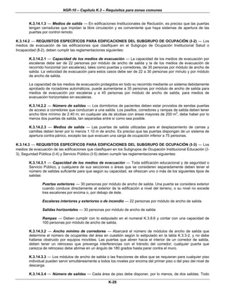 NSR-10 – Capítulo K.3 – Requisitos para zonas comunes
K-28
K.3.14.1.3 — Medios de salida — En edificaciones Institucionales de Reclusión, es preciso que las puertas
tengan cerraduras que impidan la libre circulación y es conveniente que haya sistemas de apertura de las
puertas por control remoto.
K.3.14.2 — REQUISITOS ESPECÍFICOS PARA EDIFICACIONES DEL SUBGRUPO DE OCUPACIÓN (I-2) — Los
medios de evacuación de las edificaciones que clasifiquen en el Subgrupo de Ocupación Institucional Salud o
Incapacidad (I-2), deben cumplir las reglamentaciones siguientes:
K.3.14.2.1 — Capacidad de los medios de evacuación — La capacidad de los medios de evacuación por
escaleras debe ser de 22 personas por módulo de ancho de salida y la de los medios de evacuación de
recorrido horizontal (sin escaleras), tales como puertas y corredores, de 30 personas por módulo de ancho de
salida. La velocidad de evacuación para estos casos debe ser de 22 a 30 personas por minuto y por módulo
de ancho de salida.
La capacidad de los medios de evacuación protegidos en todo su recorrido mediante un sistema debidamente
aprobado de rociadores automáticos, puede aumentarse a 35 personas por módulo de ancho de salida para
medios de evacuación por escaleras y a 45 personas por módulo de ancho de salida, para medios de
evacuación horizontales sin escaleras.
K.3.14.2.2 — Número de salidas — Los dormitorios de pacientes deben estar provistos de sendas puertas
de acceso a corredores que conduzcan a una salida. Los pasillos, corredores y rampas de salida deben tener
ancho libre mínimo de 2.40 m; en cualquier ala de alcobas con áreas mayores de 200 m2
, debe haber por lo
menos dos puertas de salida, tan separadas entre sí como sea posible.
K.3.14.2.3 — Medios de salida — Las puertas de salida utilizadas para el desplazamiento de camas y
camillas deben tener por lo menos 1.10 m de ancho. Es preciso que las puertas dispongan de un sistema de
apertura contra pánico, excepto las que evacuen una carga de ocupación inferior a 75 personas.
K.3.14.3 — REQUISITOS ESPECÍFICOS PARA EDIFICACIONES DEL SUBGRUPO DE OCUPACIÓN (I-3) — Los
medios de evacuación de las edificaciones que clasifiquen en los Subgrupos de Ocupación Institucional Educación (I-
3), Seguridad Pública (I-4) y Servicio Público (I-5) deben cumplir las reglamentaciones siguientes:
K.3.14.3.1 — Capacidad de los medios de evacuación — Toda edificación educacional y de seguridad o
Servicio Público, y cualquiera de sus secciones o áreas que se consideren separadamente deben tener el
número de salidas suficiente para que según su capacidad, se ofrezcan uno o más de los siguientes tipos de
salidas:
Puertas exteriores — 30 personas por módulo de ancho de salida. Una puerta se considera exterior
cuando conduce directamente al exterior de la edificación a nivel del terreno, o su nivel no excede
tres escalones por encima o, por debajo de éste.
Escaleras interiores y exteriores o de incendio — 22 personas por módulo de ancho de salida.
Salidas horizontales — 30 personas por módulo de ancho de salida
Rampas — Deben cumplir con lo estipulado en el numeral K.3.8.6 y contar con una capacidad de
100 personas por módulo de ancho de salida.
K.3.14.3.2 — Ancho mínimo de corredores — Abarcará el número de módulos de ancho de salida que
determine el número de ocupantes del área en cuestión según lo estipulado en la tabla K.3.3-2, y no debe
hallarse obstruido por equipos movibles. Las puertas que abren hacia el interior de un corredor de salida,
deben tener un retroceso que prevenga interferencias con el tránsito del corredor; cualquier puerta que
carezca de retroceso debe abrirse en un ángulo de 180 grados hasta parar contra el muro.
K.3.14.3.3 — Los módulos de ancho de salida o las fracciones de ellos que se requieran para cualquier piso
individual pueden servir simultáneamente a todos los niveles por encima del primer piso o del piso del nivel de
descarga.
K.3.14.3.4 — Número de salidas — Cada área de piso debe disponer, por lo menos, de dos salidas. Todo
 