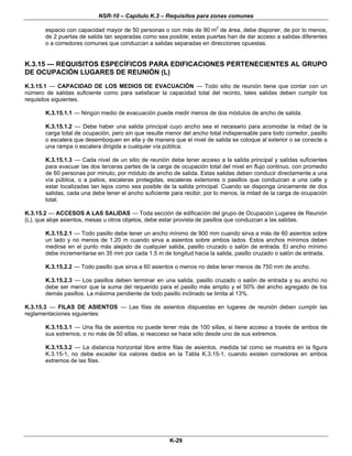 NSR-10 – Capítulo K.3 – Requisitos para zonas comunes
K-29
espacio con capacidad mayor de 50 personas o con más de 90 m2
de área, debe disponer, de por lo menos,
de 2 puertas de salida tan separadas como sea posible; estas puertas han de dar acceso a salidas diferentes
o a corredores comunes que conduzcan a salidas separadas en direcciones opuestas.
K.3.15 — REQUISITOS ESPECÍFICOS PARA EDIFICACIONES PERTENECIENTES AL GRUPO
DE OCUPACIÓN LUGARES DE REUNIÓN (L)
K.3.15.1 — CAPACIDAD DE LOS MEDIOS DE EVACUACIÓN — Todo sitio de reunión tiene que contar con un
número de salidas suficiente como para satisfacer la capacidad total del recinto, tales salidas deben cumplir los
requisitos siguientes.
K.3.15.1.1 — Ningún medio de evacuación puede medir menos de dos módulos de ancho de salida.
K.3.15.1.2 — Debe haber una salida principal cuyo ancho sea el necesario para acomodar la mitad de la
carga total de ocupación, pero sin que resulte menor del ancho total indispensable para todo corredor, pasillo
o escalera que desemboquen en ella y de manera que el nivel de salida se coloque al exterior o se conecte a
una rampa o escalera dirigida a cualquier vía pública.
K.3.15.1.3 — Cada nivel de un sitio de reunión debe tener acceso a la salida principal y salidas suficientes
para evacuar las dos terceras partes de la carga de ocupación total del nivel en flujo continuo, con promedio
de 60 personas por minuto, por módulo de ancho de salida. Estas salidas deben conducir directamente a una
vía pública, o a patios, escaleras protegidas, escaleras exteriores o pasillos que conduzcan a una calle y
estar localizadas tan lejos como sea posible de la salida principal. Cuando se disponga únicamente de dos
salidas, cada una debe tener el ancho suficiente para recibir, por lo menos, la mitad de la carga de ocupación
total.
K.3.15.2 — ACCESOS A LAS SALIDAS — Toda sección de edificación del grupo de Ocupación Lugares de Reunión
(L), que aloje asientos, mesas u otros objetos, debe estar provista de pasillos que conduzcan a las salidas.
K.3.15.2.1 — Todo pasillo debe tener un ancho mínimo de 900 mm cuando sirva a más de 60 asientos sobre
un lado y no menos de 1.20 m cuando sirva a asientos sobre ambos lados. Estos anchos mínimos deben
medirse en el punto más alejado de cualquier salida, pasillo cruzado o salón de entrada. El ancho mínimo
debe incrementarse en 35 mm por cada 1.5 m de longitud hacia la salida, pasillo cruzado o salón de entrada.
K.3.15.2.2 — Todo pasillo que sirva a 60 asientos o menos no debe tener menos de 750 mm de ancho.
K.3.15.2.3 — Los pasillos deben terminar en una salida, pasillo cruzado o salón de entrada y su ancho no
debe ser menor que la suma del requerido para el pasillo más amplio y el 50% del ancho agregado de los
demás pasillos. La máxima pendiente de todo pasillo inclinado se limita al 13%.
K.3.15.3 — FILAS DE ASIENTOS — Las filas de asientos dispuestas en lugares de reunión deben cumplir las
reglamentaciones siguientes:
K.3.15.3.1 — Una fila de asientos no puede tener más de 100 sillas, si tiene acceso a través de ambos de
sus extremos, o no más de 50 sillas, si reacceso se hace sólo desde uno de sus extremos.
K.3.15.3.2 — La distancia horizontal libre entre filas de asientos, medida tal como se muestra en la figura
K.3.15-1, no debe exceder los valores dados en la Tabla K.3.15-1, cuando existen corredores en ambos
extremos de las filas.
 