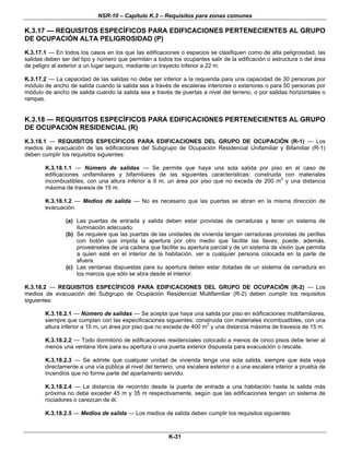 NSR-10 – Capítulo K.3 – Requisitos para zonas comunes
K-31
K.3.17 — REQUISITOS ESPECÍFICOS PARA EDIFICACIONES PERTENECIENTES AL GRUPO
DE OCUPACIÓN ALTA PELIGROSIDAD (P)
K.3.17.1 — En todos los casos en los que Ias edificaciones o espacios se clasifiquen como de alta peligrosidad, las
salidas deben ser del tipo y número que permitan a todos los ocupantes salir de la edificación o estructura o del área
de peligro al exterior a un lugar seguro, mediante un trayecto inferior a 22 m.
K.3.17.2 — La capacidad de las salidas no debe ser inferior a la requerida para una capacidad de 30 personas por
módulo de ancho de salida cuando la salida sea a través de escaleras interiores o exteriores o para 50 personas por
módulo de ancho de salida cuando la salida sea a través de puertas a nivel del terreno, o por salidas horizontales o
rampas.
K.3.18 — REQUISITOS ESPECÍFICOS PARA EDIFICACIONES PERTENECIENTES AL GRUPO
DE OCUPACIÓN RESIDENCIAL (R)
K.3.18.1 — REQUISITOS ESPECÍFICOS PARA EDIFICACIONES DEL GRUPO DE OCUPACIÓN (R-1) — Los
medios de evacuación de las edificaciones del Subgrupo de Ocupación Residencial Unifamiliar y Bifamiliar (R-1)
deben cumplir los requisitos siguientes:
K.3.18.1.1 — Número de salidas — Se permite que haya una sola salida por piso en el caso de
edificaciones unifamiliares y bifamiliares de las siguientes características: construida con materiales
incombustibles, con una altura inferior a 9 m, un área por piso que no exceda de 200 m2
y una distancia
máxima de travesía de 15 m.
K.3.18.1.2 — Medios de salida — No es necesario que las puertas se abran en la misma dirección de
evacuación.
(a) Las puertas de entrada y salida deben estar provistas de cerraduras y tener un sistema de
iluminación adecuado.
(b) Se requiere que las puertas de las unidades de vivienda tengan cerraduras provistas de perillas
con botón que impida la apertura por otro medio que facilite las llaves; puede, además,
proveérseles de una cadena que facilite su apertura parcial y de un sistema de visión que permita
a quien esté en el interior de la habitación, ver a cualquier persona colocada en la parte de
afuera.
(c) Las ventanas dispuestas para su apertura deben estar dotadas de un sistema de cerradura en
los marcos que sólo se abra desde el interior.
K.3.18.2 — REQUISITOS ESPECÍFICOS PARA EDIFICACIONES DEL GRUPO DE OCUPACIÓN (R-2) — Los
medios de evacuación del Subgrupo de Ocupación Residencial Multifamiliar (R-2) deben cumplir los requisitos
siguientes:
K.3.18.2.1 — Número de salidas — Se acepta que haya una salida por piso en edificaciones multifamiliares,
siempre que cumplan con las especificaciones siguientes: construida con materiales incombustibles, con una
altura inferior a 15 m, un área por piso que no exceda de 400 m2
y una distancia máxima de travesía de 15 m.
K.3.18.2.2 — Todo dormitorio de edificaciones residenciales colocado a menos de cinco pisos debe tener al
menos una ventana libre para su apertura o una puerta exterior dispuesta para evacuación o rescate.
K.3.18.2.3 — Se admite que cualquier unidad de vivienda tenga una sola salida, siempre que ésta vaya
directamente a una vía pública al nivel del terreno, una escalera exterior o a una escalera interior a prueba de
incendios que no forme parte del apartamento servido.
K.3.18.2.4 — La distancia de recorrido desde la puerta de entrada a una habitación hasta la salida más
próxima no debe exceder 45 m y 35 m respectivamente, según que las edificaciones tengan un sistema de
rociadores o carezcan de él.
K.3.18.2.5 — Medios de salida — Los medios de salida deben cumplir los requisitos siguientes:
 