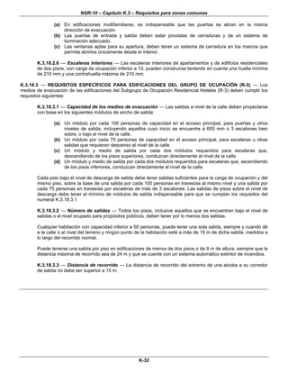 NSR-10 – Capítulo K.3 – Requisitos para zonas comunes
K-32
(a) En edificaciones multifamiliares, es indispensable que las puertas se abran en la misma
dirección de evacuación.
(b) Las puertas de entrada y salida deben estar provistas de cerraduras y de un sistema de
iluminación adecuado.
(c) Las ventanas aptas para su apertura, deben tener un sistema de cerradura en los marcos que
permita abrirlos únicamente desde el interior.
K.3.18.2.6 — Escaleras interiores — Las escaleras interiores de apartamentos y de edificios residenciales
de dos pisos, con carga de ocupación inferior a 10, pueden construirse teniendo en cuenta una huella mínima
de 210 mm y una contrahuella máxima de 210 mm.
K.3.18.3 — REQUISITOS ESPECÍFICOS PARA EDIFICACIONES DEL GRUPO DE OCUPACIÓN (R-3) — Los
medios de evacuación de las edificaciones del Subgrupo de Ocupación Residencial Hoteles (R-3) deben cumplir los
requisitos siguientes:
K.3.18.3.1 — Capacidad de los medios de evacuación — Las salidas a nivel de la calle deben proyectarse
con base en los siguientes módulos de ancho de salida:
(a) Un módulo por cada 100 personas de capacidad en el acceso principal, para puertas y otros
niveles de salida, incluyendo aquellos cuyo inicio se encuentre a 600 mm o 3 escalones bien
sobre, o bajo el nivel de la calle.
(b) Un módulo por cada 75 personas de capacidad en el acceso principal, para escaleras u otras
salidas que requieran descenso al nivel de la calle.
(c) Un módulo y medio de salida por cada dos módulos requeridos para escaleras que,
descendiendo de los pisos superiores, conduzcan directamente al nivel de la calle.
(d) Un módulo y medio de salida por cada dos módulos requeridos para escaleras que, ascendiendo
de los pisos inferiores, conduzcan directamente al nivel de la calle.
Cada piso bajo el nivel de descarga de salida debe tener salidas suficientes para la carga de ocupación y del
mismo piso, sobre la base de una salida por cada 100 personas en travesías al mismo nivel y una salida por
cada 75 personas en travesías por escaleras de más de 3 escalones. Las salidas de pisos sobre el nivel de
descarga debe tener el mínimo de módulos de salida indispensable para que se cumplan los requisitos del
numeral K.3.18.3.1
K.3.18.3.2 — Número de salidas — Todos los pisos, inclusive aquellos que se encuentran bajo el nivel de
salidas o el nivel ocupado para propósitos públicos, deben tener por lo menos dos salidas.
Cualquier habitación con capacidad inferior a 50 personas, puede tener una sola salida, siempre y cuando dé
a la calle o al nivel del terreno y ningún punto de la habitación esté a más de 15 m de dicha salida, medidos a
lo largo del recorrido normal.
Puede tenerse una salida por piso en edificaciones de menos de dos pisos o de 9 m de altura, siempre que la
distancia máxima de recorrido sea de 24 m y que se cuente con un sistema automático extintor de incendios.
K.3.18.3.3 — Distancia de recorrido — La distancia de recorrido del extremo de una alcoba a su corredor
de salida no debe ser superior a 15 m.
n
 