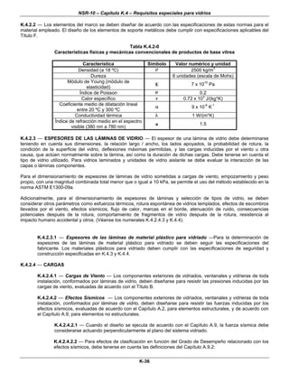 NSR-10 – Capítulo K.4 – Requisitos especiales para vidrios
K-36
K.4.2.2 — Los elementos del marco se deben diseñar de acuerdo con las especificaciones de estas normas para el
material empleado. El diseño de los elementos de soporte metálicos debe cumplir con especificaciones aplicables del
Título F.
Tabla K.4.2-0
Características físicas y mecánicas convencionales de productos de base vítrea
Característica Símbolo Valor numérico y unidad
Densidad (a 18 ºC) ρ 2500 kg/m3
Dureza 6 unidades (escala de Mohs)
Módulo de Young (módulo de
elasticidad)
E 7 x 1010
Pa
Índice de Poisson μ 0.2
Calor específico c 0.72 x 103
J/(kg*K)
Coeficiente medio de dilatación lineal
entre 20 ºC y 300 ºC
α 9 x 10-6
K-1
Conductividad térmica λ 1 W/(m*K)
Índice de refracción medio en el espectro
visible (380 nm a 780 nm)
n 1.5
K.4.2.3 — ESPESORES DE LAS LÁMINAS DE VIDRIO — El espesor de una lámina de vidrio debe determinarse
teniendo en cuenta sus dimensiones, la relación largo / ancho, los lados apoyados, la probabilidad de rotura, la
condición de la superficie del vidrio, deflexiones máximas permitidas, y las cargas inducidas por el viento u otra
causa, que actúen normalmente sobre la lámina, así como la duración de dichas cargas. Debe tenerse en cuenta el
tipo de vidrio utilizado. Para vidrios laminados y unidades de vidrio aislante se debe evaluar la interacción de las
capas o láminas componentes.
Para el dimensionamiento de espesores de láminas de vidrio sometidas a cargas de viento, empozamiento y peso
propio, con una magnitud combinada total menor que o igual a 10 kPa, se permite el uso del método establecido en la
norma ASTM E1300-09a.
Adicionalmente, para el dimensionamiento de espesores de láminas y selección de tipos de vidrio, se deben
considerar otros parámetros como esfuerzos térmicos, rotura espontánea de vidrios templados, efectos de escombros
llevados por el viento, efectos sísmicos, flujo de calor, marcas en el borde, atenuación de ruido, consecuencias
potenciales después de la rotura, comportamiento de fragmentos de vidrio después de la rotura, resistencia al
impacto humano accidental y otros. (Véanse los numerales K.4.2.4.3 y K.4.4).
K.4.2.3.1 — Espesores de las láminas de material plástico para vidriado —Para la determinación de
espesores de las láminas de material plástico para vidriado se deben seguir las especificaciones del
fabricante. Los materiales plásticos para vidriado deben cumplir con las especificaciones de seguridad y
construcción especificadas en K.4.3 y K.4.4.
K.4.2.4 — CARGAS
K.4.2.4.1 — Cargas de Viento — Los componentes exteriores de vidriados, ventanales y vidrieras de toda
instalación, conformados por láminas de vidrio, deben diseñarse para resistir las presiones inducidas por las
cargas de viento, evaluadas de acuerdo con el Título B.
K.4.2.4.2 — Efectos Sísmicos — Los componentes exteriores de vidriados, ventanales y vidrieras de toda
instalación, conformados por láminas de vidrio, deben diseñarse para resistir las fuerzas inducidas por los
efectos sísmicos, evaluadas de acuerdo con el Capítulo A.2, para elementos estructurales, y de acuerdo con
el Capítulo A.9, para elementos no estructurales.
K.4.2.4.2.1 — Cuando el diseño se ejecuta de acuerdo con el Capítulo A.9, la fuerza sísmica debe
considerarse actuando perpendicularmente al plano del sistema vidriado.
K.4.2.4.2.2 — Para efectos de clasificación en función del Grado de Desempeño relacionado con los
efectos sísmicos, debe tenerse en cuenta las definiciones del Capítulo A.9.2:
 
