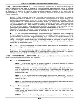 NSR-10 – Capítulo K.4 – Requisitos especiales para vidrios
K-45
K.4.2.7 — DEFLEXIONES ADMISIBLES — Deben determinarse analíticamente las deflexiones bajo cargas de
diseño de los elementos que sirvan de apoyo a los vidrios en cualquier sistema vidriado. Cuando se requieran
ensayos estructurales para determinar las deflexiones, éstos deben realizarse de acuerdo con la norma ASTM E330-
02. Cuando en los sistemas de marco se utilicen perfiles extruídos para los cuales se han determinado las
propiedades físicas y se han ensayado los sistemas de anclajes y conexiones, no se requiere la realización de
ensayos estructurales.
K.4.2.7.1 — Bajo cargas de diseño, para elementos que soporten vidrio cuyos bordes se consideren
firmemente soportados, la deflexión de los elementos en la dirección perpendicular al plano del muro debe
satisfacer los requisitos de estas normas, pero no debe exceder la longitud de la luz dividida por 175 (L/175)
en luces de hasta 4 m, y la longitud de la luz dividida por 240 más 6.35 mm (L/240 + 6.35 mm) en luces entre
4 m y 12 m. Las luces mayores que 12 m pueden requerir restricciones adicionales y deben ser analizadas
por el diseñador estructural o por el diseñador de elementos no estructurales, según sea el caso. Si el valor
L/175 se considera excesivo para aplicaciones específicas, el diseñador puede especificar menores
deflexiones. Cuando se afecta un panel de yeso la deflexión no debe exceder 1/360 de la luz.
Cuando los elementos que soportan el vidrio (marco) no cumplan los anteriores requisitos de deflexión, el
análisis de las láminas de vidrio, debe considerar las deflexiones del marco.
K.4.2.7.2 — Bajo carga muerta, para elementos horizontales del marco, que soporten vidrio, su deflexión en
la dirección paralela al plano del muro no debe exceder una cantidad que reduzca la mordedura en el borde
del vidrio a menos del 75% de la dimensión de diseño ni una cantidad con la cual se puedan reducir las
holguras necesarias del vidriado. La deflexión en esta dirección también se debe limitar para proporcionar al
menos 3 mm de holgura entre el elemento y la parte superior del panel de vidrio fijado, o cualquier otra parte
inmediatamente debajo del elemento. La holgura entre el elemento y una ventana o puerta operable por
debajo debe ser al menos de 1.5 mm.
K.4.2.7.3 — La torsión de los elementos horizontales debida al peso del vidrio no debe exceder 1º, medido
entre los extremos y el centro de cada luz.
K.4.2.7.4 — Se debe considerar que algunos sellantes requieren deflexiones menores a las aquí
especificadas; para estos casos la deflexión en los elementos del marco deberá evitar el daño a los acabados
interiores o la desconexión de elementos de revestimiento aplicados exteriormente.
K.4.2.8 — MOVIMIENTOS DE LA ESTRUCTURA —Se requiere que el diseño garantice que no se transmitan
cargas a los vidrios debidas a movimientos de la estructura.
K.4.2.8.1 — Juntas de expansión
K.4.2.8.1.1 — Debe haber una junta de expansión vertical por cada piso de la edificación, colocada
preferencialmente en un miembro de soporte horizontal.
K.4.2.8.1.2 — Las juntas de expansión horizontal deben colocarse, bien en cada eje de columnas ó a
6.0 m de distancia cada una, según lo que resulte menor. La expansión debe ser desde el centro
hacia los extremos para minimizar los movimientos de la junta y así reducir los esfuerzos sobre
sellantes y conectores.
K.4.2.8.1.3 — Para el dimensionamiento de juntas se deben considerar la expansión y contracción
máxima, así como la diferencia de coeficientes de dilatación térmica entre el vidrio y los elementos
metálicos del marco.
K.4.2.8.1.4 — En las juntas de expansión en montantes no se debe permitir la aplicación de cargas al
vidrio debidas a movimientos de la estructura o al sistema de marco.
K.4.2.8.2 — Marcos de sujeción
K.4.2.8.2.1 — Los marcos de sujeción del vidrio se deben diseñar para que se acomoden a la deriva
y para eliminar las cargas sobre los bordes y superficies del vidrio, por medio de holguras
perimetrales y laterales.
K.4.2.8.2.2 — Los elementos de amortiguación que se coloquen en el marco o en los bordes de las
 